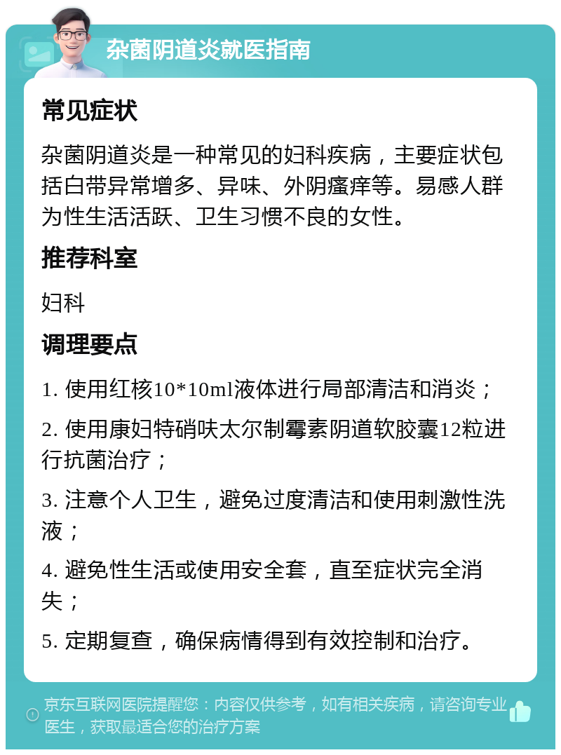 杂菌阴道炎就医指南 常见症状 杂菌阴道炎是一种常见的妇科疾病，主要症状包括白带异常增多、异味、外阴瘙痒等。易感人群为性生活活跃、卫生习惯不良的女性。 推荐科室 妇科 调理要点 1. 使用红核10*10ml液体进行局部清洁和消炎； 2. 使用康妇特硝呋太尔制霉素阴道软胶囊12粒进行抗菌治疗； 3. 注意个人卫生，避免过度清洁和使用刺激性洗液； 4. 避免性生活或使用安全套，直至症状完全消失； 5. 定期复查，确保病情得到有效控制和治疗。