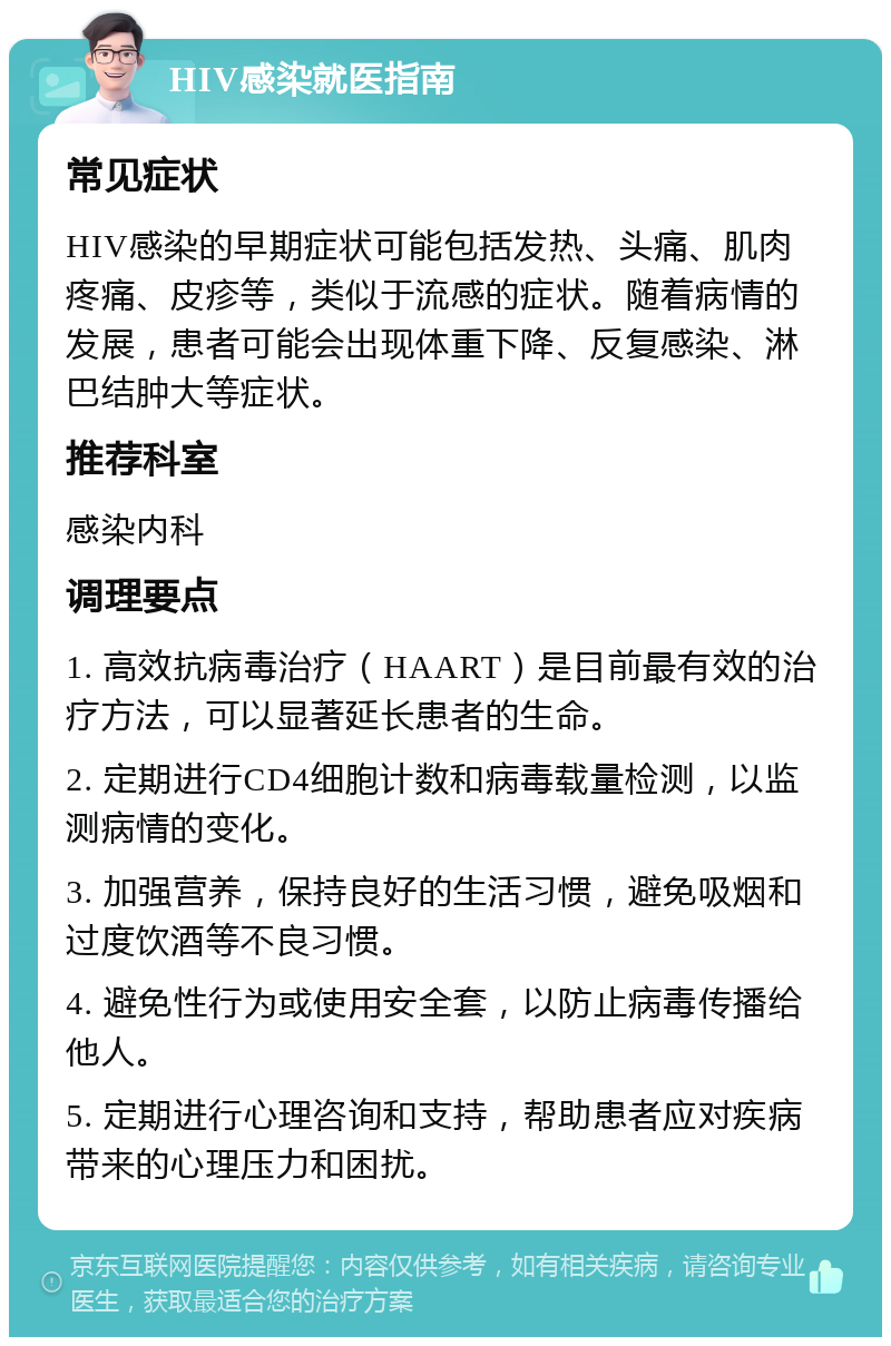 HIV感染就医指南 常见症状 HIV感染的早期症状可能包括发热、头痛、肌肉疼痛、皮疹等，类似于流感的症状。随着病情的发展，患者可能会出现体重下降、反复感染、淋巴结肿大等症状。 推荐科室 感染内科 调理要点 1. 高效抗病毒治疗（HAART）是目前最有效的治疗方法，可以显著延长患者的生命。 2. 定期进行CD4细胞计数和病毒载量检测，以监测病情的变化。 3. 加强营养，保持良好的生活习惯，避免吸烟和过度饮酒等不良习惯。 4. 避免性行为或使用安全套，以防止病毒传播给他人。 5. 定期进行心理咨询和支持，帮助患者应对疾病带来的心理压力和困扰。