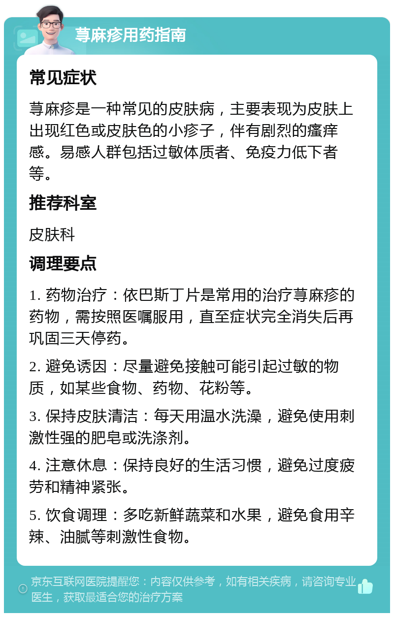 荨麻疹用药指南 常见症状 荨麻疹是一种常见的皮肤病，主要表现为皮肤上出现红色或皮肤色的小疹子，伴有剧烈的瘙痒感。易感人群包括过敏体质者、免疫力低下者等。 推荐科室 皮肤科 调理要点 1. 药物治疗：依巴斯丁片是常用的治疗荨麻疹的药物，需按照医嘱服用，直至症状完全消失后再巩固三天停药。 2. 避免诱因：尽量避免接触可能引起过敏的物质，如某些食物、药物、花粉等。 3. 保持皮肤清洁：每天用温水洗澡，避免使用刺激性强的肥皂或洗涤剂。 4. 注意休息：保持良好的生活习惯，避免过度疲劳和精神紧张。 5. 饮食调理：多吃新鲜蔬菜和水果，避免食用辛辣、油腻等刺激性食物。