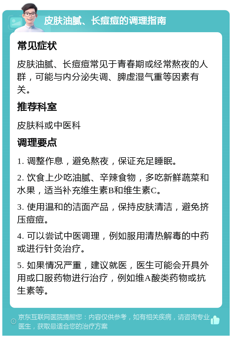 皮肤油腻、长痘痘的调理指南 常见症状 皮肤油腻、长痘痘常见于青春期或经常熬夜的人群，可能与内分泌失调、脾虚湿气重等因素有关。 推荐科室 皮肤科或中医科 调理要点 1. 调整作息，避免熬夜，保证充足睡眠。 2. 饮食上少吃油腻、辛辣食物，多吃新鲜蔬菜和水果，适当补充维生素B和维生素C。 3. 使用温和的洁面产品，保持皮肤清洁，避免挤压痘痘。 4. 可以尝试中医调理，例如服用清热解毒的中药或进行针灸治疗。 5. 如果情况严重，建议就医，医生可能会开具外用或口服药物进行治疗，例如维A酸类药物或抗生素等。