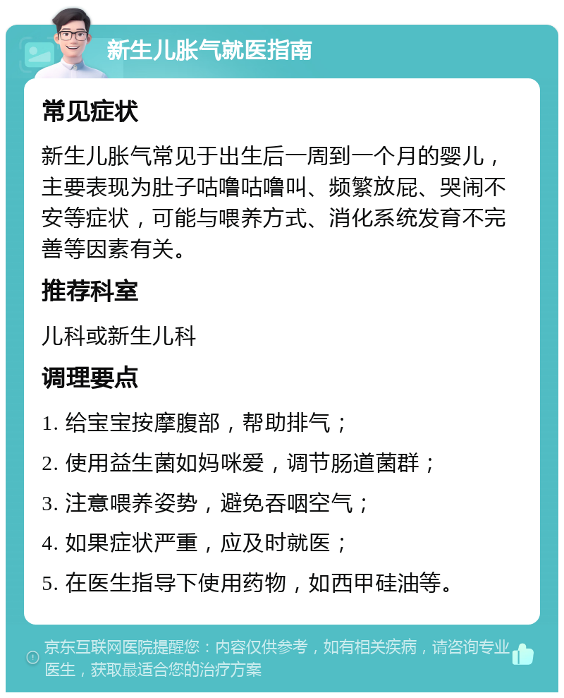 新生儿胀气就医指南 常见症状 新生儿胀气常见于出生后一周到一个月的婴儿，主要表现为肚子咕噜咕噜叫、频繁放屁、哭闹不安等症状，可能与喂养方式、消化系统发育不完善等因素有关。 推荐科室 儿科或新生儿科 调理要点 1. 给宝宝按摩腹部，帮助排气； 2. 使用益生菌如妈咪爱，调节肠道菌群； 3. 注意喂养姿势，避免吞咽空气； 4. 如果症状严重，应及时就医； 5. 在医生指导下使用药物，如西甲硅油等。