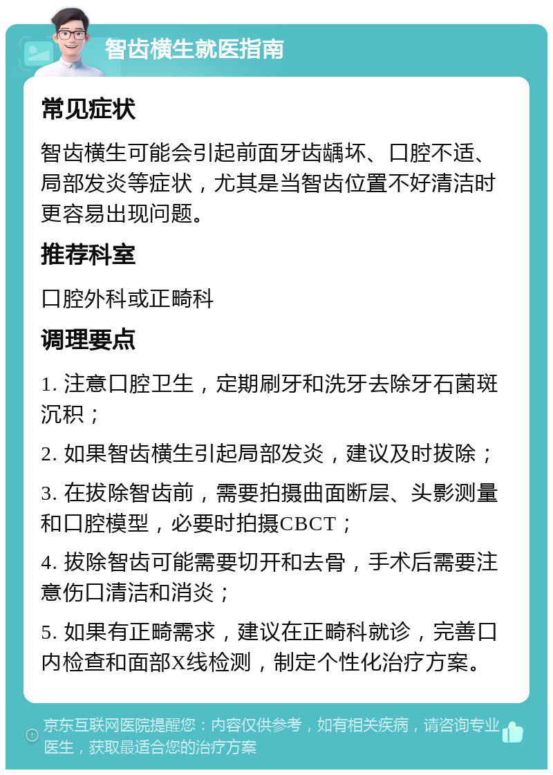 智齿横生就医指南 常见症状 智齿横生可能会引起前面牙齿龋坏、口腔不适、局部发炎等症状，尤其是当智齿位置不好清洁时更容易出现问题。 推荐科室 口腔外科或正畸科 调理要点 1. 注意口腔卫生，定期刷牙和洗牙去除牙石菌斑沉积； 2. 如果智齿横生引起局部发炎，建议及时拔除； 3. 在拔除智齿前，需要拍摄曲面断层、头影测量和口腔模型，必要时拍摄CBCT； 4. 拔除智齿可能需要切开和去骨，手术后需要注意伤口清洁和消炎； 5. 如果有正畸需求，建议在正畸科就诊，完善口内检查和面部X线检测，制定个性化治疗方案。