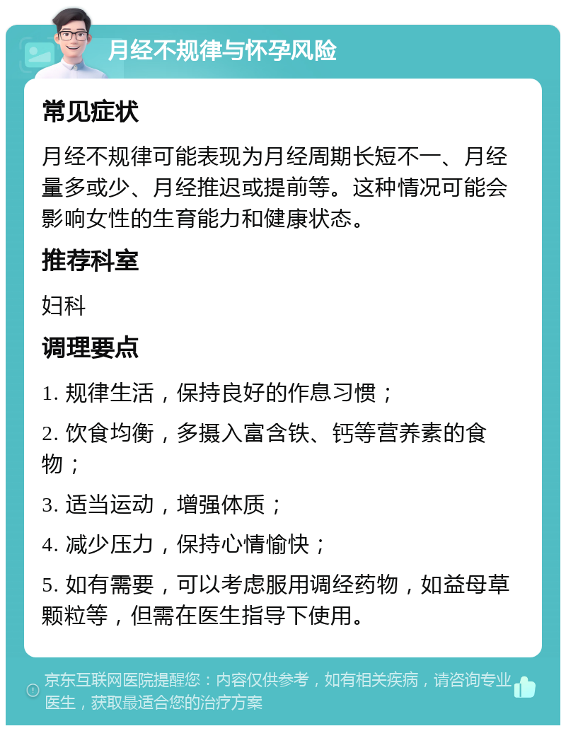 月经不规律与怀孕风险 常见症状 月经不规律可能表现为月经周期长短不一、月经量多或少、月经推迟或提前等。这种情况可能会影响女性的生育能力和健康状态。 推荐科室 妇科 调理要点 1. 规律生活，保持良好的作息习惯； 2. 饮食均衡，多摄入富含铁、钙等营养素的食物； 3. 适当运动，增强体质； 4. 减少压力，保持心情愉快； 5. 如有需要，可以考虑服用调经药物，如益母草颗粒等，但需在医生指导下使用。