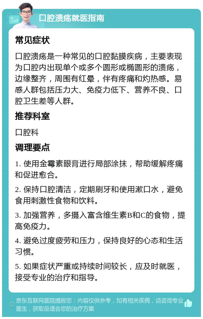 口腔溃疡就医指南 常见症状 口腔溃疡是一种常见的口腔黏膜疾病，主要表现为口腔内出现单个或多个圆形或椭圆形的溃疡，边缘整齐，周围有红晕，伴有疼痛和灼热感。易感人群包括压力大、免疫力低下、营养不良、口腔卫生差等人群。 推荐科室 口腔科 调理要点 1. 使用金霉素眼膏进行局部涂抹，帮助缓解疼痛和促进愈合。 2. 保持口腔清洁，定期刷牙和使用漱口水，避免食用刺激性食物和饮料。 3. 加强营养，多摄入富含维生素B和C的食物，提高免疫力。 4. 避免过度疲劳和压力，保持良好的心态和生活习惯。 5. 如果症状严重或持续时间较长，应及时就医，接受专业的治疗和指导。