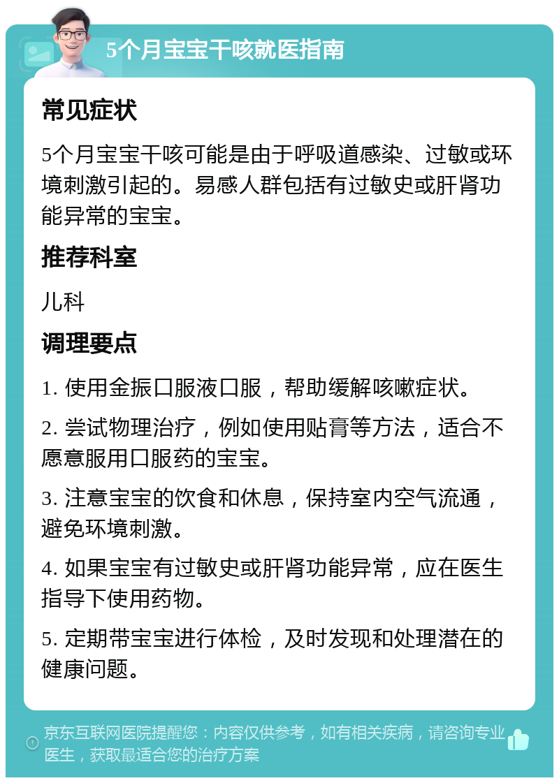 5个月宝宝干咳就医指南 常见症状 5个月宝宝干咳可能是由于呼吸道感染、过敏或环境刺激引起的。易感人群包括有过敏史或肝肾功能异常的宝宝。 推荐科室 儿科 调理要点 1. 使用金振口服液口服，帮助缓解咳嗽症状。 2. 尝试物理治疗，例如使用贴膏等方法，适合不愿意服用口服药的宝宝。 3. 注意宝宝的饮食和休息，保持室内空气流通，避免环境刺激。 4. 如果宝宝有过敏史或肝肾功能异常，应在医生指导下使用药物。 5. 定期带宝宝进行体检，及时发现和处理潜在的健康问题。