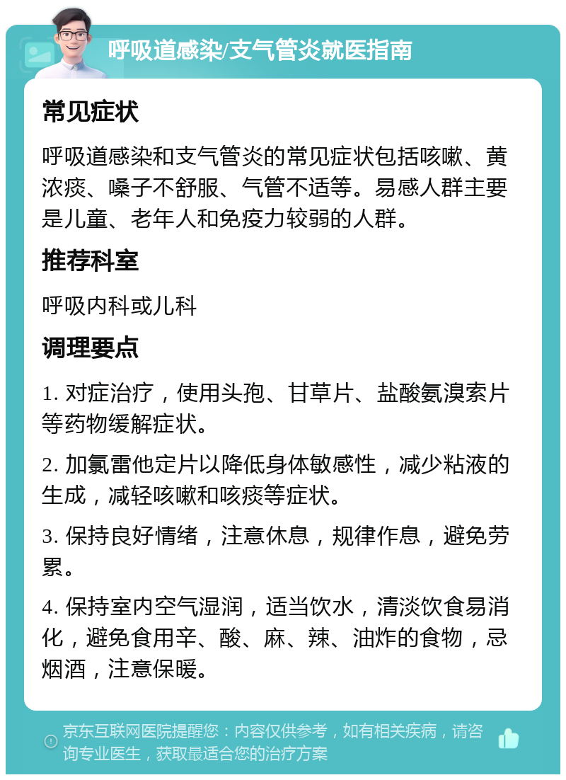 呼吸道感染/支气管炎就医指南 常见症状 呼吸道感染和支气管炎的常见症状包括咳嗽、黄浓痰、嗓子不舒服、气管不适等。易感人群主要是儿童、老年人和免疫力较弱的人群。 推荐科室 呼吸内科或儿科 调理要点 1. 对症治疗，使用头孢、甘草片、盐酸氨溴索片等药物缓解症状。 2. 加氯雷他定片以降低身体敏感性，减少粘液的生成，减轻咳嗽和咳痰等症状。 3. 保持良好情绪，注意休息，规律作息，避免劳累。 4. 保持室内空气湿润，适当饮水，清淡饮食易消化，避免食用辛、酸、麻、辣、油炸的食物，忌烟酒，注意保暖。