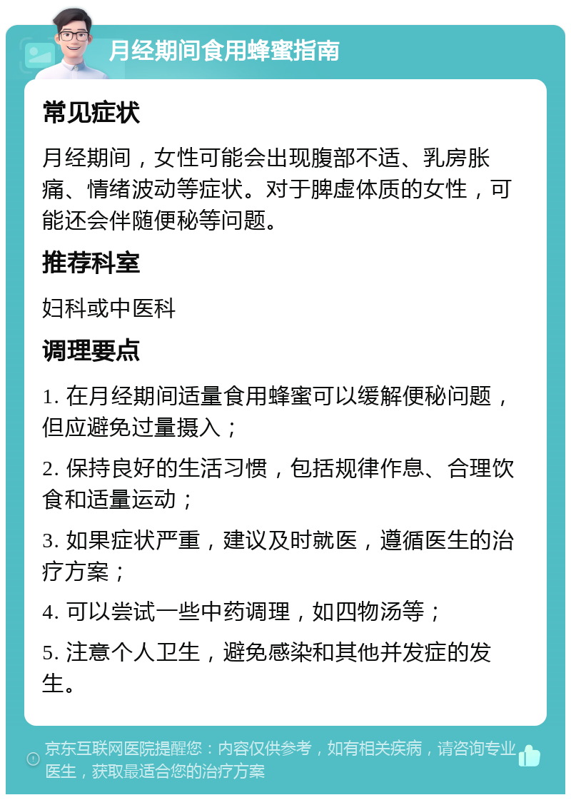 月经期间食用蜂蜜指南 常见症状 月经期间，女性可能会出现腹部不适、乳房胀痛、情绪波动等症状。对于脾虚体质的女性，可能还会伴随便秘等问题。 推荐科室 妇科或中医科 调理要点 1. 在月经期间适量食用蜂蜜可以缓解便秘问题，但应避免过量摄入； 2. 保持良好的生活习惯，包括规律作息、合理饮食和适量运动； 3. 如果症状严重，建议及时就医，遵循医生的治疗方案； 4. 可以尝试一些中药调理，如四物汤等； 5. 注意个人卫生，避免感染和其他并发症的发生。