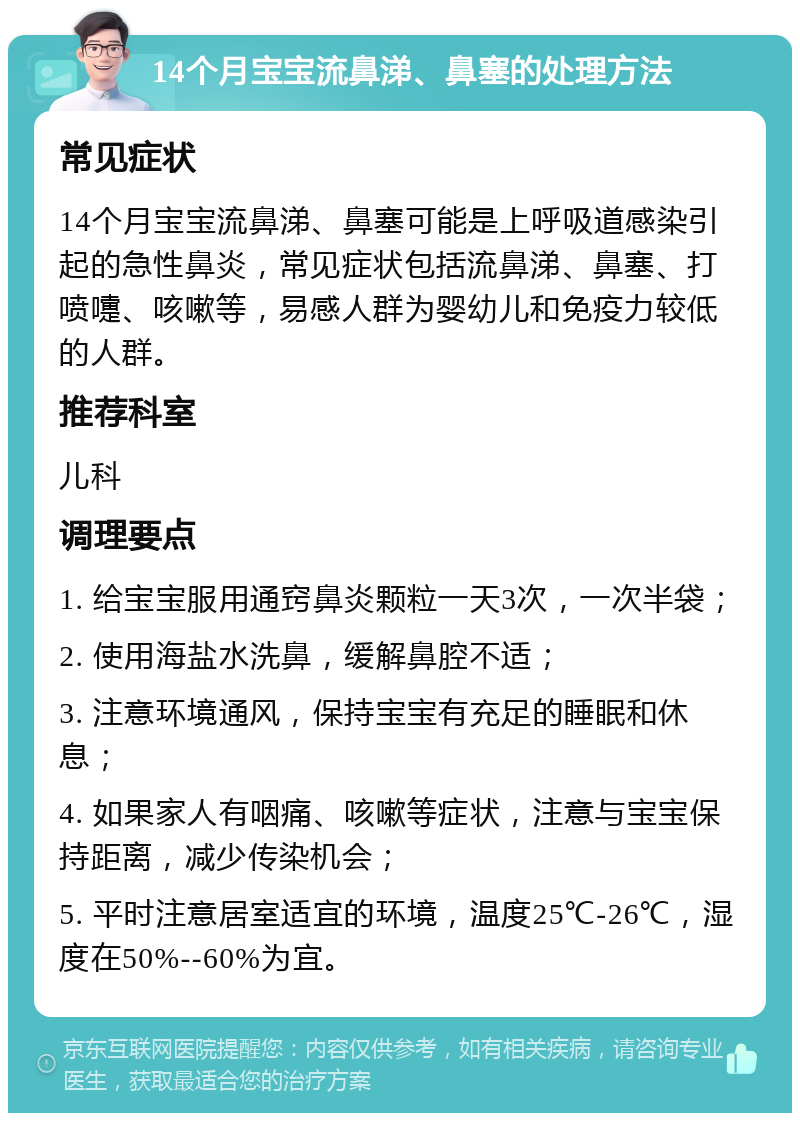 14个月宝宝流鼻涕、鼻塞的处理方法 常见症状 14个月宝宝流鼻涕、鼻塞可能是上呼吸道感染引起的急性鼻炎，常见症状包括流鼻涕、鼻塞、打喷嚏、咳嗽等，易感人群为婴幼儿和免疫力较低的人群。 推荐科室 儿科 调理要点 1. 给宝宝服用通窍鼻炎颗粒一天3次，一次半袋； 2. 使用海盐水洗鼻，缓解鼻腔不适； 3. 注意环境通风，保持宝宝有充足的睡眠和休息； 4. 如果家人有咽痛、咳嗽等症状，注意与宝宝保持距离，减少传染机会； 5. 平时注意居室适宜的环境，温度25℃-26℃，湿度在50%--60%为宜。