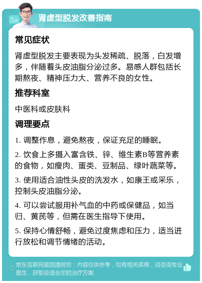 肾虚型脱发改善指南 常见症状 肾虚型脱发主要表现为头发稀疏、脱落，白发增多，伴随着头皮油脂分泌过多。易感人群包括长期熬夜、精神压力大、营养不良的女性。 推荐科室 中医科或皮肤科 调理要点 1. 调整作息，避免熬夜，保证充足的睡眠。 2. 饮食上多摄入富含铁、锌、维生素B等营养素的食物，如瘦肉、蛋类、豆制品、绿叶蔬菜等。 3. 使用适合油性头皮的洗发水，如康王或采乐，控制头皮油脂分泌。 4. 可以尝试服用补气血的中药或保健品，如当归、黄芪等，但需在医生指导下使用。 5. 保持心情舒畅，避免过度焦虑和压力，适当进行放松和调节情绪的活动。