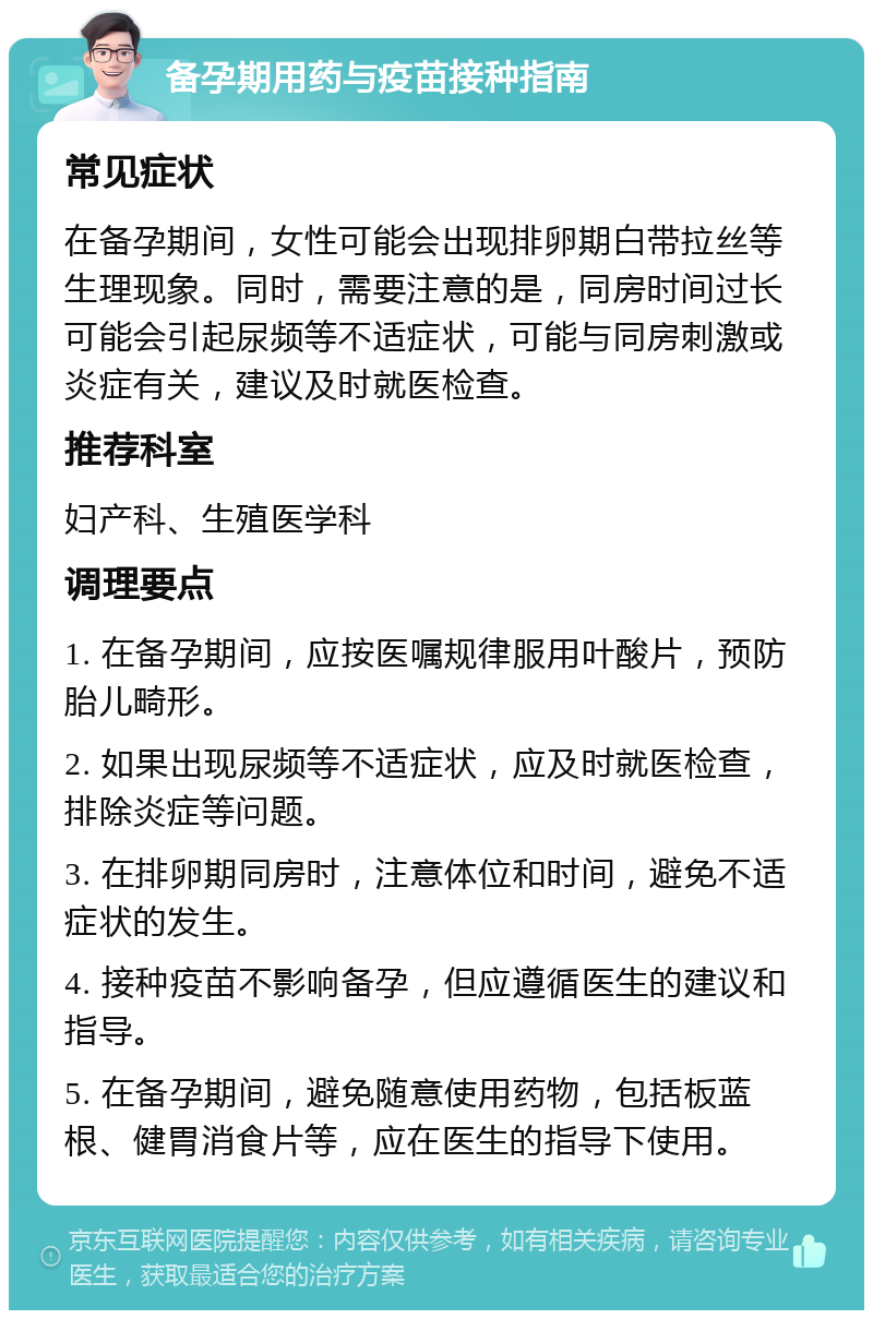 备孕期用药与疫苗接种指南 常见症状 在备孕期间，女性可能会出现排卵期白带拉丝等生理现象。同时，需要注意的是，同房时间过长可能会引起尿频等不适症状，可能与同房刺激或炎症有关，建议及时就医检查。 推荐科室 妇产科、生殖医学科 调理要点 1. 在备孕期间，应按医嘱规律服用叶酸片，预防胎儿畸形。 2. 如果出现尿频等不适症状，应及时就医检查，排除炎症等问题。 3. 在排卵期同房时，注意体位和时间，避免不适症状的发生。 4. 接种疫苗不影响备孕，但应遵循医生的建议和指导。 5. 在备孕期间，避免随意使用药物，包括板蓝根、健胃消食片等，应在医生的指导下使用。