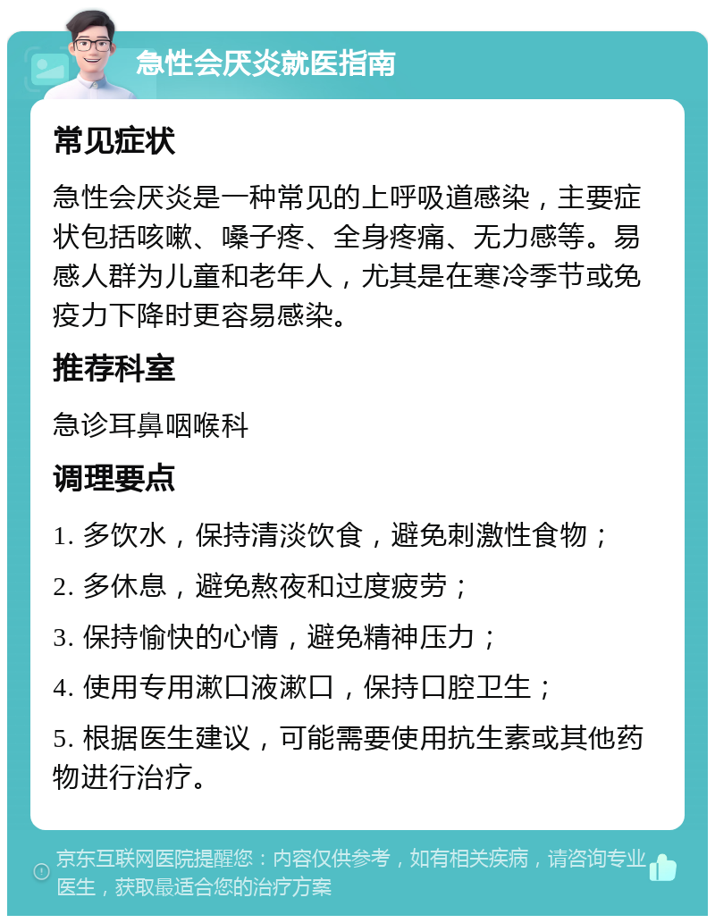 急性会厌炎就医指南 常见症状 急性会厌炎是一种常见的上呼吸道感染，主要症状包括咳嗽、嗓子疼、全身疼痛、无力感等。易感人群为儿童和老年人，尤其是在寒冷季节或免疫力下降时更容易感染。 推荐科室 急诊耳鼻咽喉科 调理要点 1. 多饮水，保持清淡饮食，避免刺激性食物； 2. 多休息，避免熬夜和过度疲劳； 3. 保持愉快的心情，避免精神压力； 4. 使用专用漱口液漱口，保持口腔卫生； 5. 根据医生建议，可能需要使用抗生素或其他药物进行治疗。