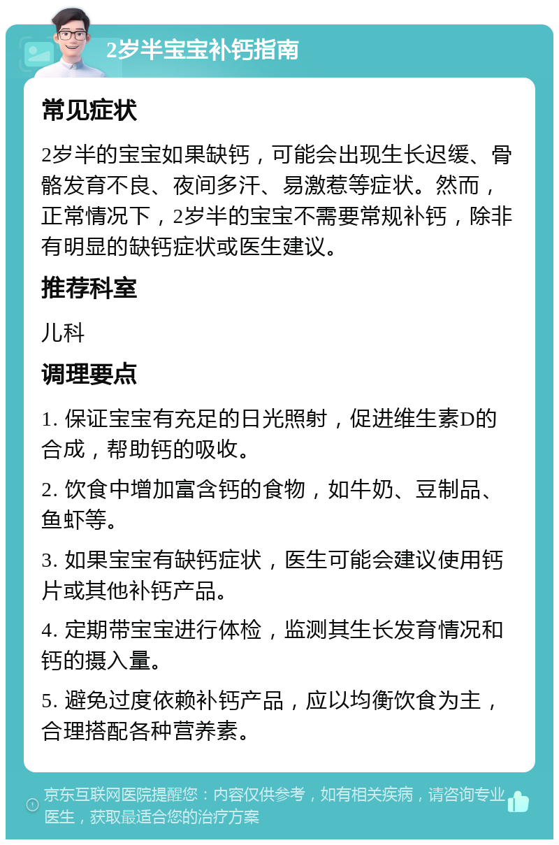 2岁半宝宝补钙指南 常见症状 2岁半的宝宝如果缺钙，可能会出现生长迟缓、骨骼发育不良、夜间多汗、易激惹等症状。然而，正常情况下，2岁半的宝宝不需要常规补钙，除非有明显的缺钙症状或医生建议。 推荐科室 儿科 调理要点 1. 保证宝宝有充足的日光照射，促进维生素D的合成，帮助钙的吸收。 2. 饮食中增加富含钙的食物，如牛奶、豆制品、鱼虾等。 3. 如果宝宝有缺钙症状，医生可能会建议使用钙片或其他补钙产品。 4. 定期带宝宝进行体检，监测其生长发育情况和钙的摄入量。 5. 避免过度依赖补钙产品，应以均衡饮食为主，合理搭配各种营养素。