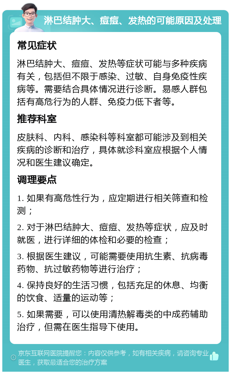 淋巴结肿大、痘痘、发热的可能原因及处理 常见症状 淋巴结肿大、痘痘、发热等症状可能与多种疾病有关，包括但不限于感染、过敏、自身免疫性疾病等。需要结合具体情况进行诊断。易感人群包括有高危行为的人群、免疫力低下者等。 推荐科室 皮肤科、内科、感染科等科室都可能涉及到相关疾病的诊断和治疗，具体就诊科室应根据个人情况和医生建议确定。 调理要点 1. 如果有高危性行为，应定期进行相关筛查和检测； 2. 对于淋巴结肿大、痘痘、发热等症状，应及时就医，进行详细的体检和必要的检查； 3. 根据医生建议，可能需要使用抗生素、抗病毒药物、抗过敏药物等进行治疗； 4. 保持良好的生活习惯，包括充足的休息、均衡的饮食、适量的运动等； 5. 如果需要，可以使用清热解毒类的中成药辅助治疗，但需在医生指导下使用。