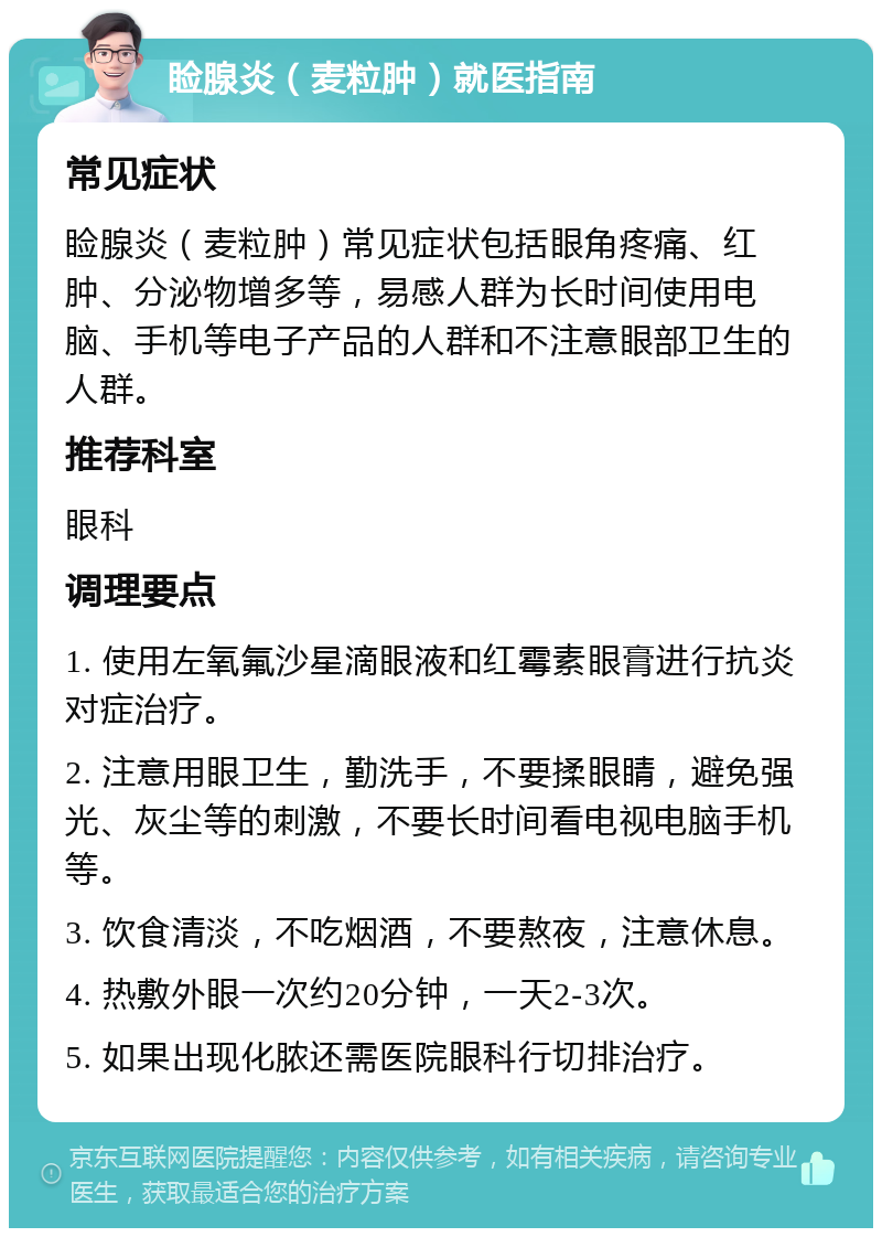 睑腺炎（麦粒肿）就医指南 常见症状 睑腺炎（麦粒肿）常见症状包括眼角疼痛、红肿、分泌物增多等，易感人群为长时间使用电脑、手机等电子产品的人群和不注意眼部卫生的人群。 推荐科室 眼科 调理要点 1. 使用左氧氟沙星滴眼液和红霉素眼膏进行抗炎对症治疗。 2. 注意用眼卫生，勤洗手，不要揉眼睛，避免强光、灰尘等的刺激，不要长时间看电视电脑手机等。 3. 饮食清淡，不吃烟酒，不要熬夜，注意休息。 4. 热敷外眼一次约20分钟，一天2-3次。 5. 如果出现化脓还需医院眼科行切排治疗。