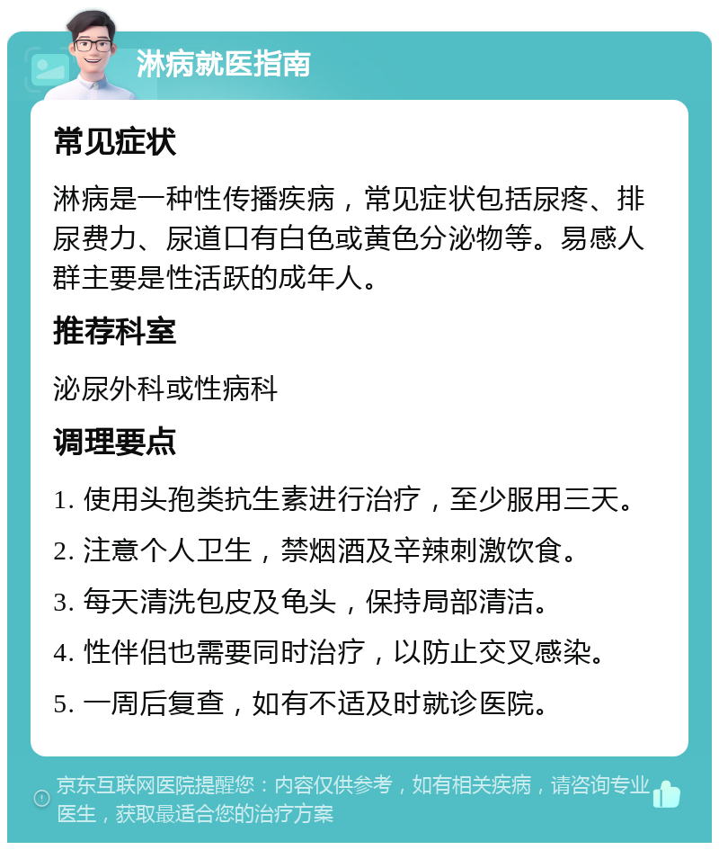 淋病就医指南 常见症状 淋病是一种性传播疾病，常见症状包括尿疼、排尿费力、尿道口有白色或黄色分泌物等。易感人群主要是性活跃的成年人。 推荐科室 泌尿外科或性病科 调理要点 1. 使用头孢类抗生素进行治疗，至少服用三天。 2. 注意个人卫生，禁烟酒及辛辣刺激饮食。 3. 每天清洗包皮及龟头，保持局部清洁。 4. 性伴侣也需要同时治疗，以防止交叉感染。 5. 一周后复查，如有不适及时就诊医院。