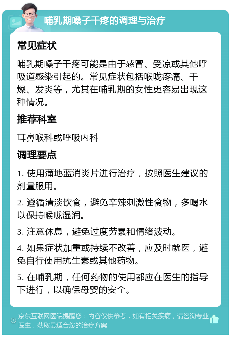 哺乳期嗓子干疼的调理与治疗 常见症状 哺乳期嗓子干疼可能是由于感冒、受凉或其他呼吸道感染引起的。常见症状包括喉咙疼痛、干燥、发炎等，尤其在哺乳期的女性更容易出现这种情况。 推荐科室 耳鼻喉科或呼吸内科 调理要点 1. 使用蒲地蓝消炎片进行治疗，按照医生建议的剂量服用。 2. 遵循清淡饮食，避免辛辣刺激性食物，多喝水以保持喉咙湿润。 3. 注意休息，避免过度劳累和情绪波动。 4. 如果症状加重或持续不改善，应及时就医，避免自行使用抗生素或其他药物。 5. 在哺乳期，任何药物的使用都应在医生的指导下进行，以确保母婴的安全。