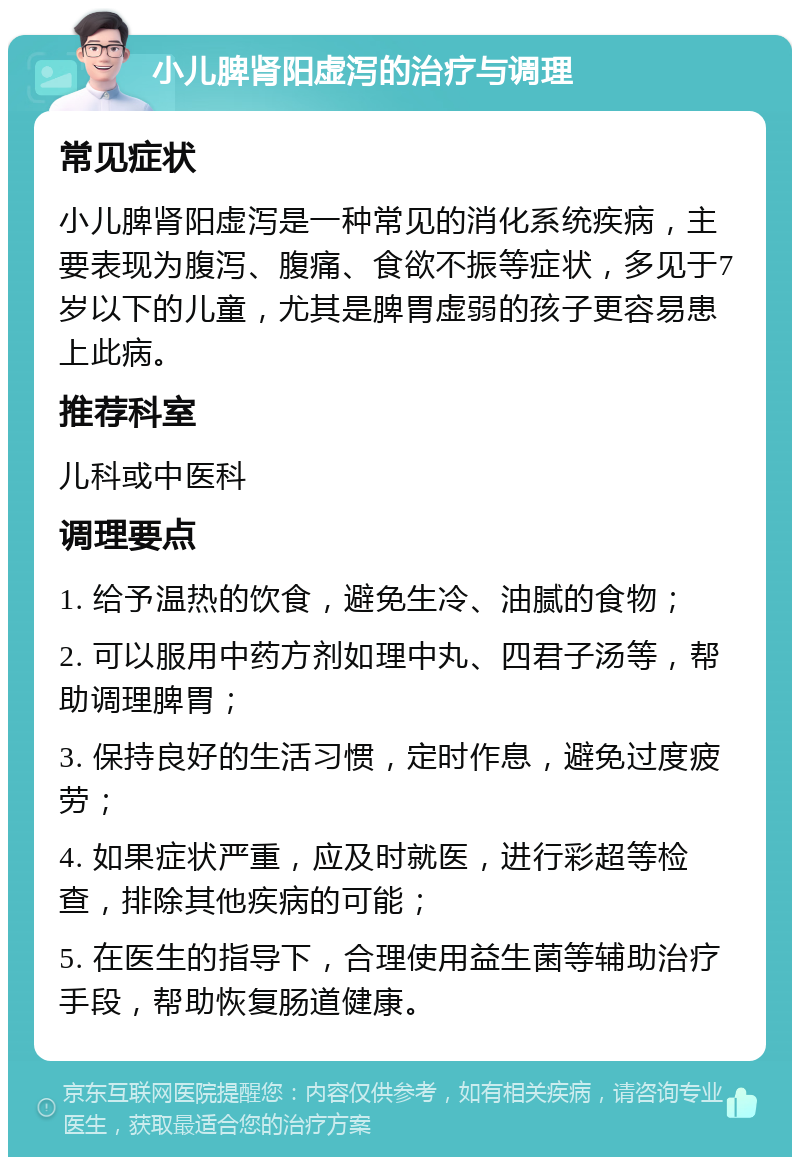 小儿脾肾阳虚泻的治疗与调理 常见症状 小儿脾肾阳虚泻是一种常见的消化系统疾病，主要表现为腹泻、腹痛、食欲不振等症状，多见于7岁以下的儿童，尤其是脾胃虚弱的孩子更容易患上此病。 推荐科室 儿科或中医科 调理要点 1. 给予温热的饮食，避免生冷、油腻的食物； 2. 可以服用中药方剂如理中丸、四君子汤等，帮助调理脾胃； 3. 保持良好的生活习惯，定时作息，避免过度疲劳； 4. 如果症状严重，应及时就医，进行彩超等检查，排除其他疾病的可能； 5. 在医生的指导下，合理使用益生菌等辅助治疗手段，帮助恢复肠道健康。