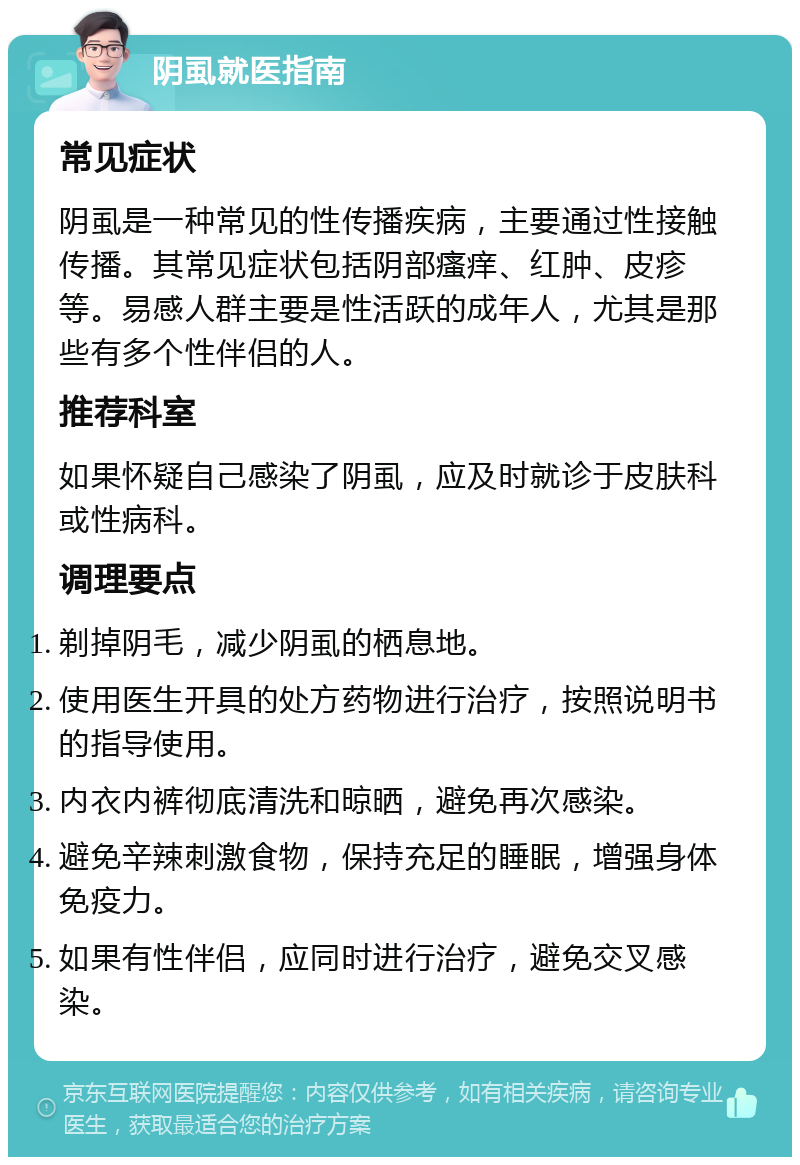 阴虱就医指南 常见症状 阴虱是一种常见的性传播疾病，主要通过性接触传播。其常见症状包括阴部瘙痒、红肿、皮疹等。易感人群主要是性活跃的成年人，尤其是那些有多个性伴侣的人。 推荐科室 如果怀疑自己感染了阴虱，应及时就诊于皮肤科或性病科。 调理要点 剃掉阴毛，减少阴虱的栖息地。 使用医生开具的处方药物进行治疗，按照说明书的指导使用。 内衣内裤彻底清洗和晾晒，避免再次感染。 避免辛辣刺激食物，保持充足的睡眠，增强身体免疫力。 如果有性伴侣，应同时进行治疗，避免交叉感染。