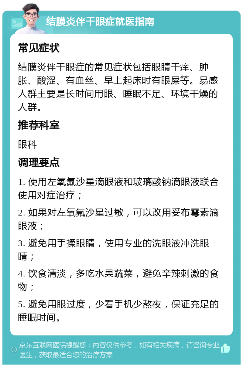 结膜炎伴干眼症就医指南 常见症状 结膜炎伴干眼症的常见症状包括眼睛干痒、肿胀、酸涩、有血丝、早上起床时有眼屎等。易感人群主要是长时间用眼、睡眠不足、环境干燥的人群。 推荐科室 眼科 调理要点 1. 使用左氧氟沙星滴眼液和玻璃酸钠滴眼液联合使用对症治疗； 2. 如果对左氧氟沙星过敏，可以改用妥布霉素滴眼液； 3. 避免用手揉眼睛，使用专业的洗眼液冲洗眼睛； 4. 饮食清淡，多吃水果蔬菜，避免辛辣刺激的食物； 5. 避免用眼过度，少看手机少熬夜，保证充足的睡眠时间。