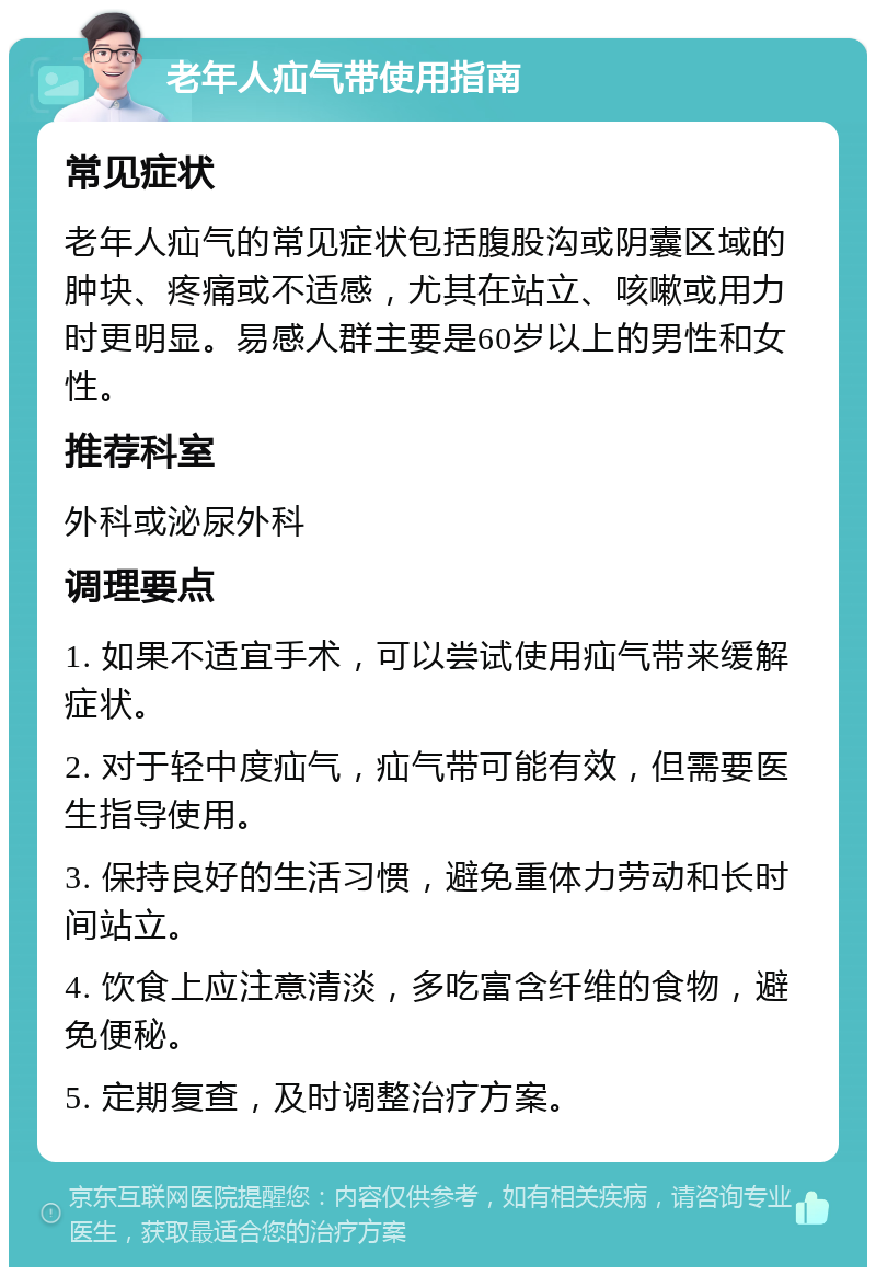 老年人疝气带使用指南 常见症状 老年人疝气的常见症状包括腹股沟或阴囊区域的肿块、疼痛或不适感，尤其在站立、咳嗽或用力时更明显。易感人群主要是60岁以上的男性和女性。 推荐科室 外科或泌尿外科 调理要点 1. 如果不适宜手术，可以尝试使用疝气带来缓解症状。 2. 对于轻中度疝气，疝气带可能有效，但需要医生指导使用。 3. 保持良好的生活习惯，避免重体力劳动和长时间站立。 4. 饮食上应注意清淡，多吃富含纤维的食物，避免便秘。 5. 定期复查，及时调整治疗方案。