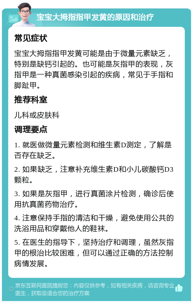 宝宝大拇指指甲发黄的原因和治疗 常见症状 宝宝大拇指指甲发黄可能是由于微量元素缺乏，特别是缺钙引起的。也可能是灰指甲的表现，灰指甲是一种真菌感染引起的疾病，常见于手指和脚趾甲。 推荐科室 儿科或皮肤科 调理要点 1. 就医做微量元素检测和维生素D测定，了解是否存在缺乏。 2. 如果缺乏，注意补充维生素D和小儿碳酸钙D3颗粒。 3. 如果是灰指甲，进行真菌涂片检测，确诊后使用抗真菌药物治疗。 4. 注意保持手指的清洁和干燥，避免使用公共的洗浴用品和穿戴他人的鞋袜。 5. 在医生的指导下，坚持治疗和调理，虽然灰指甲的根治比较困难，但可以通过正确的方法控制病情发展。