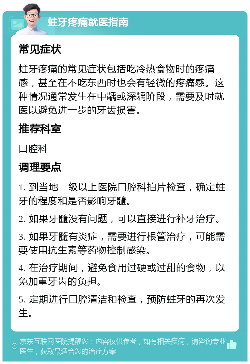 蛀牙疼痛就医指南 常见症状 蛀牙疼痛的常见症状包括吃冷热食物时的疼痛感，甚至在不吃东西时也会有轻微的疼痛感。这种情况通常发生在中龋或深龋阶段，需要及时就医以避免进一步的牙齿损害。 推荐科室 口腔科 调理要点 1. 到当地二级以上医院口腔科拍片检查，确定蛀牙的程度和是否影响牙髓。 2. 如果牙髓没有问题，可以直接进行补牙治疗。 3. 如果牙髓有炎症，需要进行根管治疗，可能需要使用抗生素等药物控制感染。 4. 在治疗期间，避免食用过硬或过甜的食物，以免加重牙齿的负担。 5. 定期进行口腔清洁和检查，预防蛀牙的再次发生。