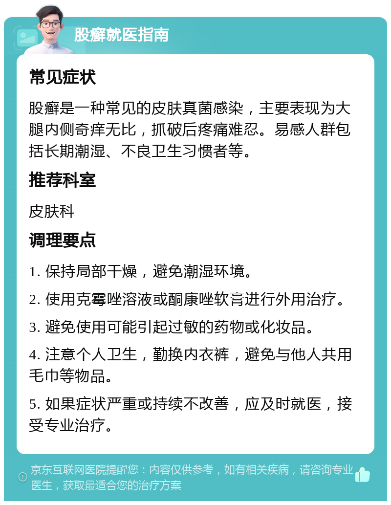 股癣就医指南 常见症状 股癣是一种常见的皮肤真菌感染，主要表现为大腿内侧奇痒无比，抓破后疼痛难忍。易感人群包括长期潮湿、不良卫生习惯者等。 推荐科室 皮肤科 调理要点 1. 保持局部干燥，避免潮湿环境。 2. 使用克霉唑溶液或酮康唑软膏进行外用治疗。 3. 避免使用可能引起过敏的药物或化妆品。 4. 注意个人卫生，勤换内衣裤，避免与他人共用毛巾等物品。 5. 如果症状严重或持续不改善，应及时就医，接受专业治疗。