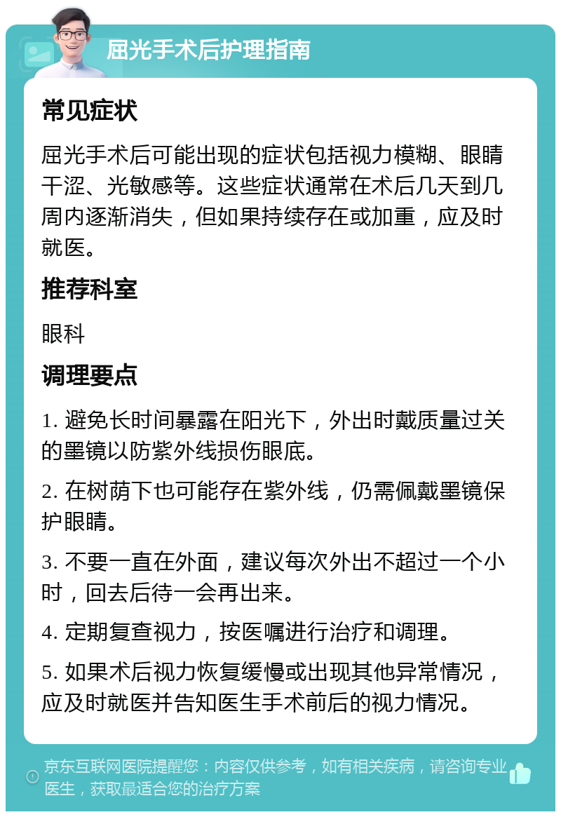 屈光手术后护理指南 常见症状 屈光手术后可能出现的症状包括视力模糊、眼睛干涩、光敏感等。这些症状通常在术后几天到几周内逐渐消失，但如果持续存在或加重，应及时就医。 推荐科室 眼科 调理要点 1. 避免长时间暴露在阳光下，外出时戴质量过关的墨镜以防紫外线损伤眼底。 2. 在树荫下也可能存在紫外线，仍需佩戴墨镜保护眼睛。 3. 不要一直在外面，建议每次外出不超过一个小时，回去后待一会再出来。 4. 定期复查视力，按医嘱进行治疗和调理。 5. 如果术后视力恢复缓慢或出现其他异常情况，应及时就医并告知医生手术前后的视力情况。