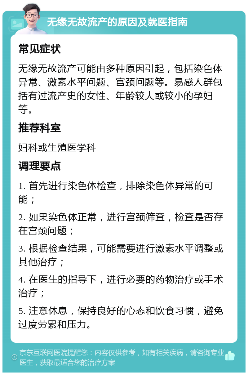 无缘无故流产的原因及就医指南 常见症状 无缘无故流产可能由多种原因引起，包括染色体异常、激素水平问题、宫颈问题等。易感人群包括有过流产史的女性、年龄较大或较小的孕妇等。 推荐科室 妇科或生殖医学科 调理要点 1. 首先进行染色体检查，排除染色体异常的可能； 2. 如果染色体正常，进行宫颈筛查，检查是否存在宫颈问题； 3. 根据检查结果，可能需要进行激素水平调整或其他治疗； 4. 在医生的指导下，进行必要的药物治疗或手术治疗； 5. 注意休息，保持良好的心态和饮食习惯，避免过度劳累和压力。