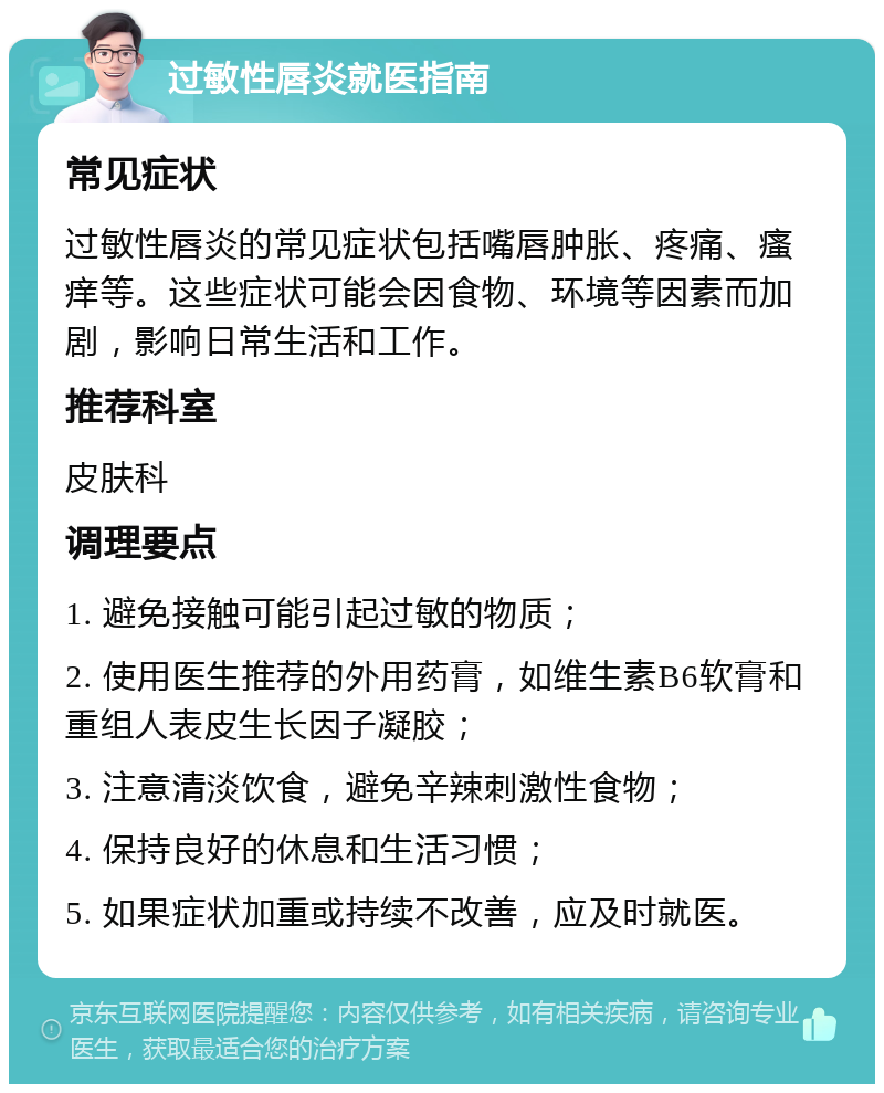 过敏性唇炎就医指南 常见症状 过敏性唇炎的常见症状包括嘴唇肿胀、疼痛、瘙痒等。这些症状可能会因食物、环境等因素而加剧，影响日常生活和工作。 推荐科室 皮肤科 调理要点 1. 避免接触可能引起过敏的物质； 2. 使用医生推荐的外用药膏，如维生素B6软膏和重组人表皮生长因子凝胶； 3. 注意清淡饮食，避免辛辣刺激性食物； 4. 保持良好的休息和生活习惯； 5. 如果症状加重或持续不改善，应及时就医。