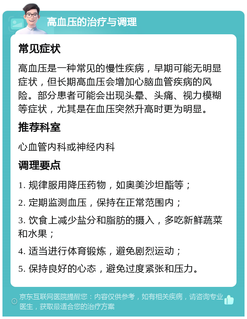 高血压的治疗与调理 常见症状 高血压是一种常见的慢性疾病，早期可能无明显症状，但长期高血压会增加心脑血管疾病的风险。部分患者可能会出现头晕、头痛、视力模糊等症状，尤其是在血压突然升高时更为明显。 推荐科室 心血管内科或神经内科 调理要点 1. 规律服用降压药物，如奥美沙坦酯等； 2. 定期监测血压，保持在正常范围内； 3. 饮食上减少盐分和脂肪的摄入，多吃新鲜蔬菜和水果； 4. 适当进行体育锻炼，避免剧烈运动； 5. 保持良好的心态，避免过度紧张和压力。