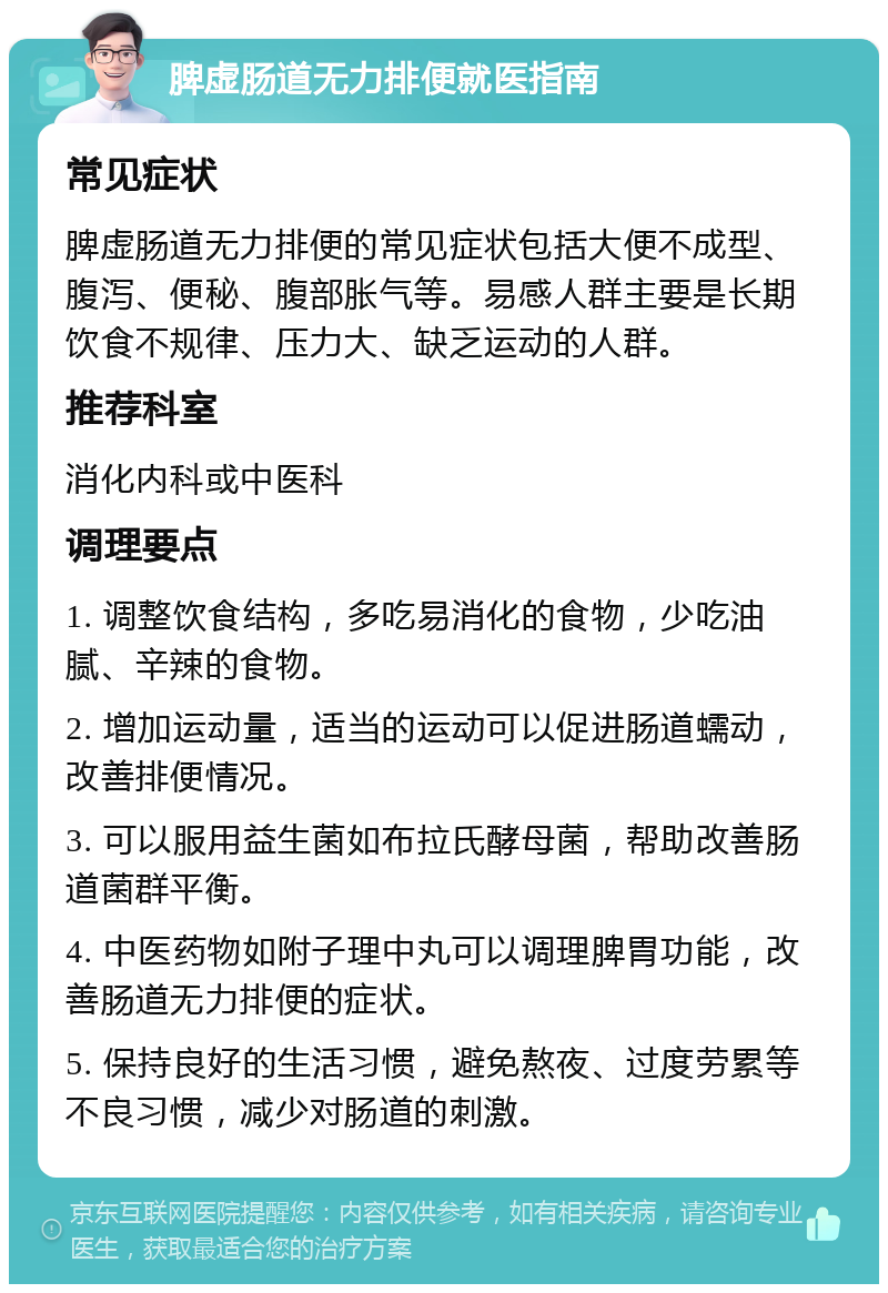 脾虚肠道无力排便就医指南 常见症状 脾虚肠道无力排便的常见症状包括大便不成型、腹泻、便秘、腹部胀气等。易感人群主要是长期饮食不规律、压力大、缺乏运动的人群。 推荐科室 消化内科或中医科 调理要点 1. 调整饮食结构，多吃易消化的食物，少吃油腻、辛辣的食物。 2. 增加运动量，适当的运动可以促进肠道蠕动，改善排便情况。 3. 可以服用益生菌如布拉氏酵母菌，帮助改善肠道菌群平衡。 4. 中医药物如附子理中丸可以调理脾胃功能，改善肠道无力排便的症状。 5. 保持良好的生活习惯，避免熬夜、过度劳累等不良习惯，减少对肠道的刺激。