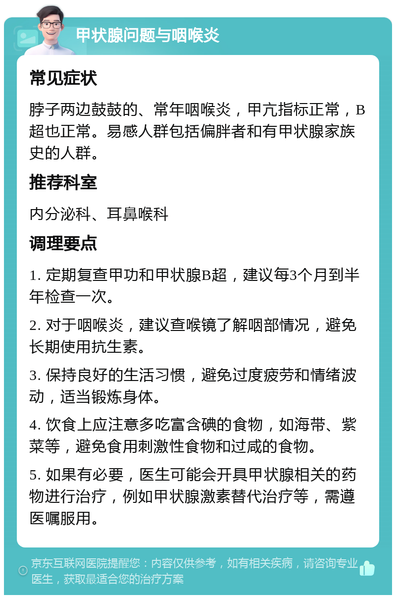 甲状腺问题与咽喉炎 常见症状 脖子两边鼓鼓的、常年咽喉炎，甲亢指标正常，B超也正常。易感人群包括偏胖者和有甲状腺家族史的人群。 推荐科室 内分泌科、耳鼻喉科 调理要点 1. 定期复查甲功和甲状腺B超，建议每3个月到半年检查一次。 2. 对于咽喉炎，建议查喉镜了解咽部情况，避免长期使用抗生素。 3. 保持良好的生活习惯，避免过度疲劳和情绪波动，适当锻炼身体。 4. 饮食上应注意多吃富含碘的食物，如海带、紫菜等，避免食用刺激性食物和过咸的食物。 5. 如果有必要，医生可能会开具甲状腺相关的药物进行治疗，例如甲状腺激素替代治疗等，需遵医嘱服用。