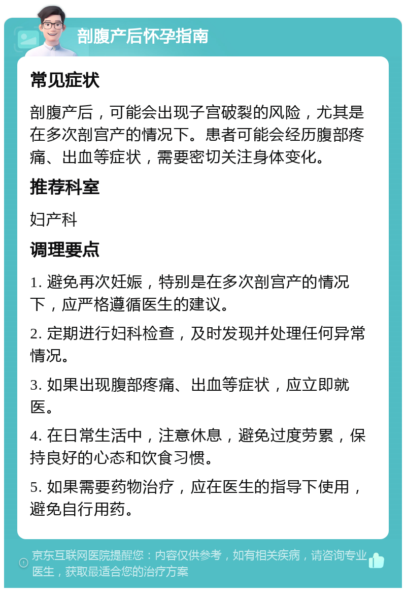 剖腹产后怀孕指南 常见症状 剖腹产后，可能会出现子宫破裂的风险，尤其是在多次剖宫产的情况下。患者可能会经历腹部疼痛、出血等症状，需要密切关注身体变化。 推荐科室 妇产科 调理要点 1. 避免再次妊娠，特别是在多次剖宫产的情况下，应严格遵循医生的建议。 2. 定期进行妇科检查，及时发现并处理任何异常情况。 3. 如果出现腹部疼痛、出血等症状，应立即就医。 4. 在日常生活中，注意休息，避免过度劳累，保持良好的心态和饮食习惯。 5. 如果需要药物治疗，应在医生的指导下使用，避免自行用药。