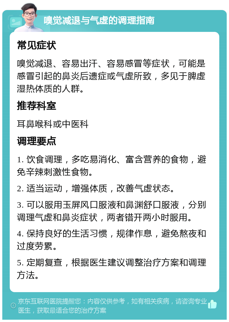 嗅觉减退与气虚的调理指南 常见症状 嗅觉减退、容易出汗、容易感冒等症状，可能是感冒引起的鼻炎后遗症或气虚所致，多见于脾虚湿热体质的人群。 推荐科室 耳鼻喉科或中医科 调理要点 1. 饮食调理，多吃易消化、富含营养的食物，避免辛辣刺激性食物。 2. 适当运动，增强体质，改善气虚状态。 3. 可以服用玉屏风口服液和鼻渊舒口服液，分别调理气虚和鼻炎症状，两者错开两小时服用。 4. 保持良好的生活习惯，规律作息，避免熬夜和过度劳累。 5. 定期复查，根据医生建议调整治疗方案和调理方法。