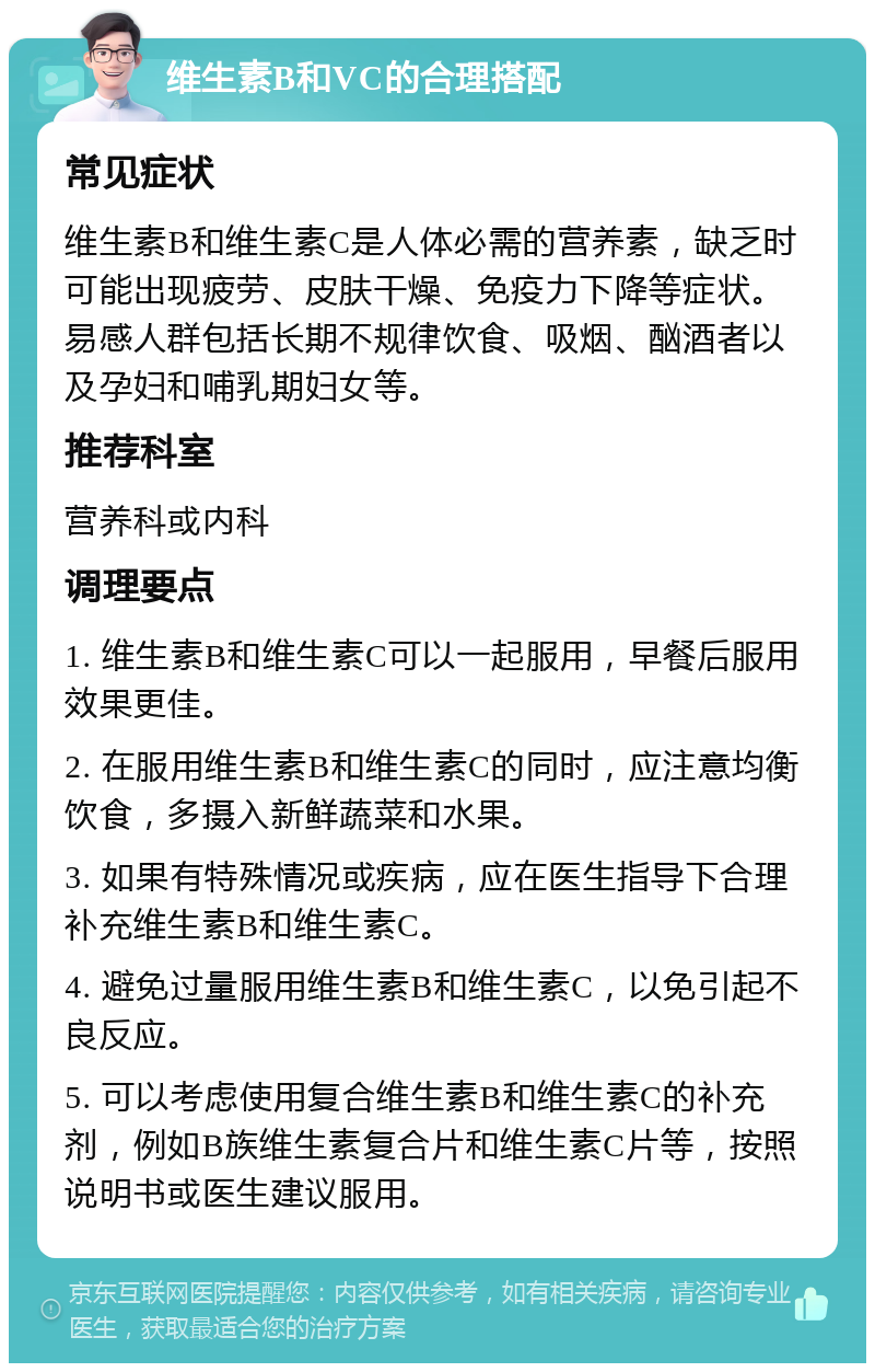 维生素B和VC的合理搭配 常见症状 维生素B和维生素C是人体必需的营养素，缺乏时可能出现疲劳、皮肤干燥、免疫力下降等症状。易感人群包括长期不规律饮食、吸烟、酗酒者以及孕妇和哺乳期妇女等。 推荐科室 营养科或内科 调理要点 1. 维生素B和维生素C可以一起服用，早餐后服用效果更佳。 2. 在服用维生素B和维生素C的同时，应注意均衡饮食，多摄入新鲜蔬菜和水果。 3. 如果有特殊情况或疾病，应在医生指导下合理补充维生素B和维生素C。 4. 避免过量服用维生素B和维生素C，以免引起不良反应。 5. 可以考虑使用复合维生素B和维生素C的补充剂，例如B族维生素复合片和维生素C片等，按照说明书或医生建议服用。