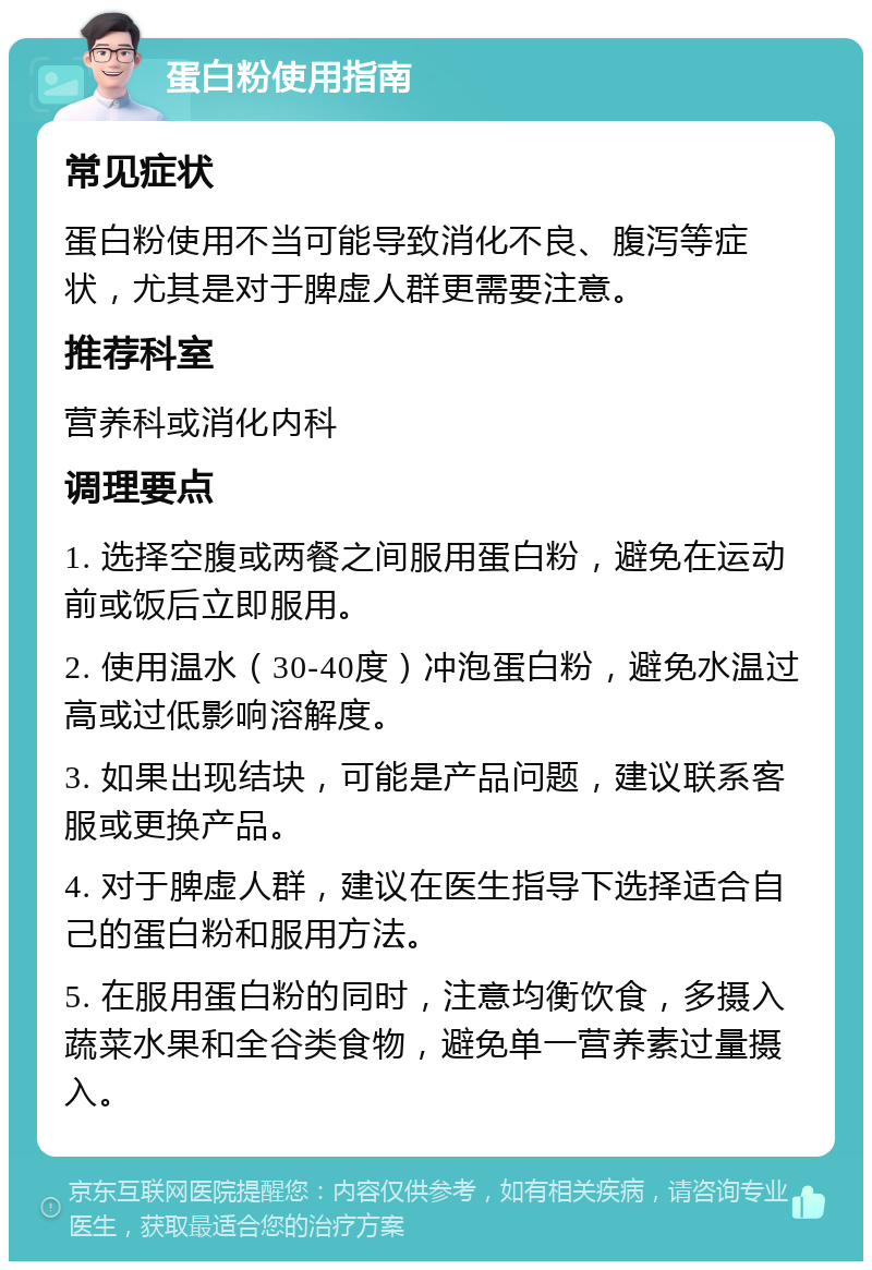 蛋白粉使用指南 常见症状 蛋白粉使用不当可能导致消化不良、腹泻等症状，尤其是对于脾虚人群更需要注意。 推荐科室 营养科或消化内科 调理要点 1. 选择空腹或两餐之间服用蛋白粉，避免在运动前或饭后立即服用。 2. 使用温水（30-40度）冲泡蛋白粉，避免水温过高或过低影响溶解度。 3. 如果出现结块，可能是产品问题，建议联系客服或更换产品。 4. 对于脾虚人群，建议在医生指导下选择适合自己的蛋白粉和服用方法。 5. 在服用蛋白粉的同时，注意均衡饮食，多摄入蔬菜水果和全谷类食物，避免单一营养素过量摄入。