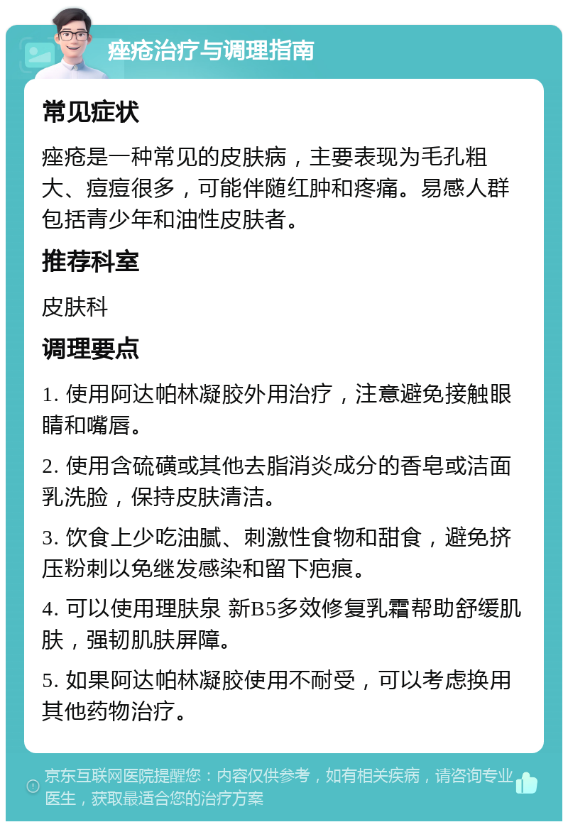 痤疮治疗与调理指南 常见症状 痤疮是一种常见的皮肤病，主要表现为毛孔粗大、痘痘很多，可能伴随红肿和疼痛。易感人群包括青少年和油性皮肤者。 推荐科室 皮肤科 调理要点 1. 使用阿达帕林凝胶外用治疗，注意避免接触眼睛和嘴唇。 2. 使用含硫磺或其他去脂消炎成分的香皂或洁面乳洗脸，保持皮肤清洁。 3. 饮食上少吃油腻、刺激性食物和甜食，避免挤压粉刺以免继发感染和留下疤痕。 4. 可以使用理肤泉 新B5多效修复乳霜帮助舒缓肌肤，强韧肌肤屏障。 5. 如果阿达帕林凝胶使用不耐受，可以考虑换用其他药物治疗。