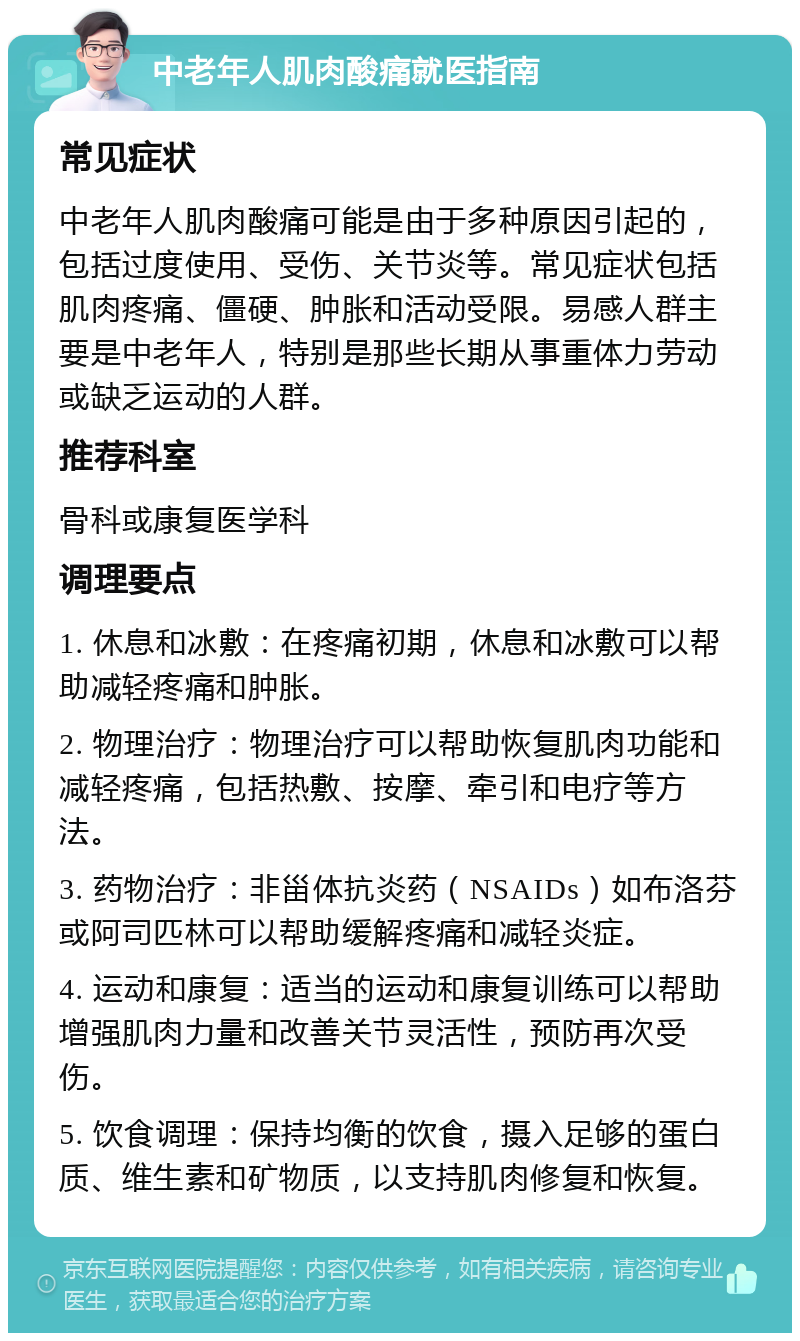 中老年人肌肉酸痛就医指南 常见症状 中老年人肌肉酸痛可能是由于多种原因引起的，包括过度使用、受伤、关节炎等。常见症状包括肌肉疼痛、僵硬、肿胀和活动受限。易感人群主要是中老年人，特别是那些长期从事重体力劳动或缺乏运动的人群。 推荐科室 骨科或康复医学科 调理要点 1. 休息和冰敷：在疼痛初期，休息和冰敷可以帮助减轻疼痛和肿胀。 2. 物理治疗：物理治疗可以帮助恢复肌肉功能和减轻疼痛，包括热敷、按摩、牵引和电疗等方法。 3. 药物治疗：非甾体抗炎药（NSAIDs）如布洛芬或阿司匹林可以帮助缓解疼痛和减轻炎症。 4. 运动和康复：适当的运动和康复训练可以帮助增强肌肉力量和改善关节灵活性，预防再次受伤。 5. 饮食调理：保持均衡的饮食，摄入足够的蛋白质、维生素和矿物质，以支持肌肉修复和恢复。