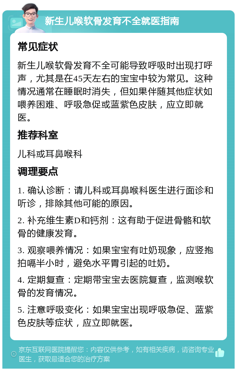 新生儿喉软骨发育不全就医指南 常见症状 新生儿喉软骨发育不全可能导致呼吸时出现打呼声，尤其是在45天左右的宝宝中较为常见。这种情况通常在睡眠时消失，但如果伴随其他症状如喂养困难、呼吸急促或蓝紫色皮肤，应立即就医。 推荐科室 儿科或耳鼻喉科 调理要点 1. 确认诊断：请儿科或耳鼻喉科医生进行面诊和听诊，排除其他可能的原因。 2. 补充维生素D和钙剂：这有助于促进骨骼和软骨的健康发育。 3. 观察喂养情况：如果宝宝有吐奶现象，应竖抱拍嗝半小时，避免水平胃引起的吐奶。 4. 定期复查：定期带宝宝去医院复查，监测喉软骨的发育情况。 5. 注意呼吸变化：如果宝宝出现呼吸急促、蓝紫色皮肤等症状，应立即就医。