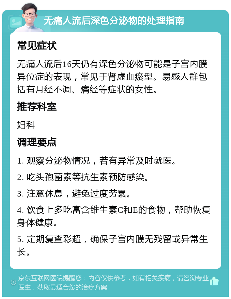 无痛人流后深色分泌物的处理指南 常见症状 无痛人流后16天仍有深色分泌物可能是子宫内膜异位症的表现，常见于肾虚血瘀型。易感人群包括有月经不调、痛经等症状的女性。 推荐科室 妇科 调理要点 1. 观察分泌物情况，若有异常及时就医。 2. 吃头孢菌素等抗生素预防感染。 3. 注意休息，避免过度劳累。 4. 饮食上多吃富含维生素C和E的食物，帮助恢复身体健康。 5. 定期复查彩超，确保子宫内膜无残留或异常生长。