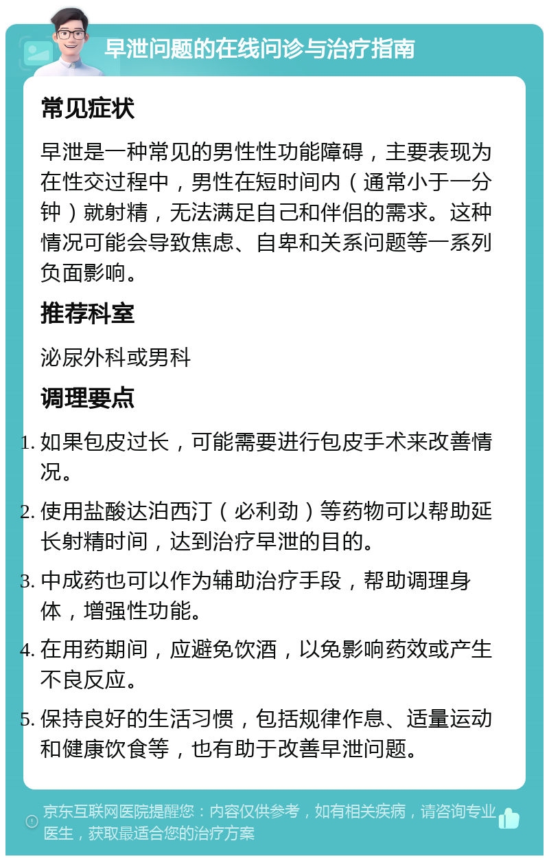 早泄问题的在线问诊与治疗指南 常见症状 早泄是一种常见的男性性功能障碍，主要表现为在性交过程中，男性在短时间内（通常小于一分钟）就射精，无法满足自己和伴侣的需求。这种情况可能会导致焦虑、自卑和关系问题等一系列负面影响。 推荐科室 泌尿外科或男科 调理要点 如果包皮过长，可能需要进行包皮手术来改善情况。 使用盐酸达泊西汀（必利劲）等药物可以帮助延长射精时间，达到治疗早泄的目的。 中成药也可以作为辅助治疗手段，帮助调理身体，增强性功能。 在用药期间，应避免饮酒，以免影响药效或产生不良反应。 保持良好的生活习惯，包括规律作息、适量运动和健康饮食等，也有助于改善早泄问题。