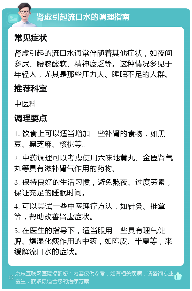 肾虚引起流口水的调理指南 常见症状 肾虚引起的流口水通常伴随着其他症状，如夜间多尿、腰膝酸软、精神疲乏等。这种情况多见于年轻人，尤其是那些压力大、睡眠不足的人群。 推荐科室 中医科 调理要点 1. 饮食上可以适当增加一些补肾的食物，如黑豆、黑芝麻、核桃等。 2. 中药调理可以考虑使用六味地黄丸、金匮肾气丸等具有滋补肾气作用的药物。 3. 保持良好的生活习惯，避免熬夜、过度劳累，保证充足的睡眠时间。 4. 可以尝试一些中医理疗方法，如针灸、推拿等，帮助改善肾虚症状。 5. 在医生的指导下，适当服用一些具有理气健脾、燥湿化痰作用的中药，如陈皮、半夏等，来缓解流口水的症状。