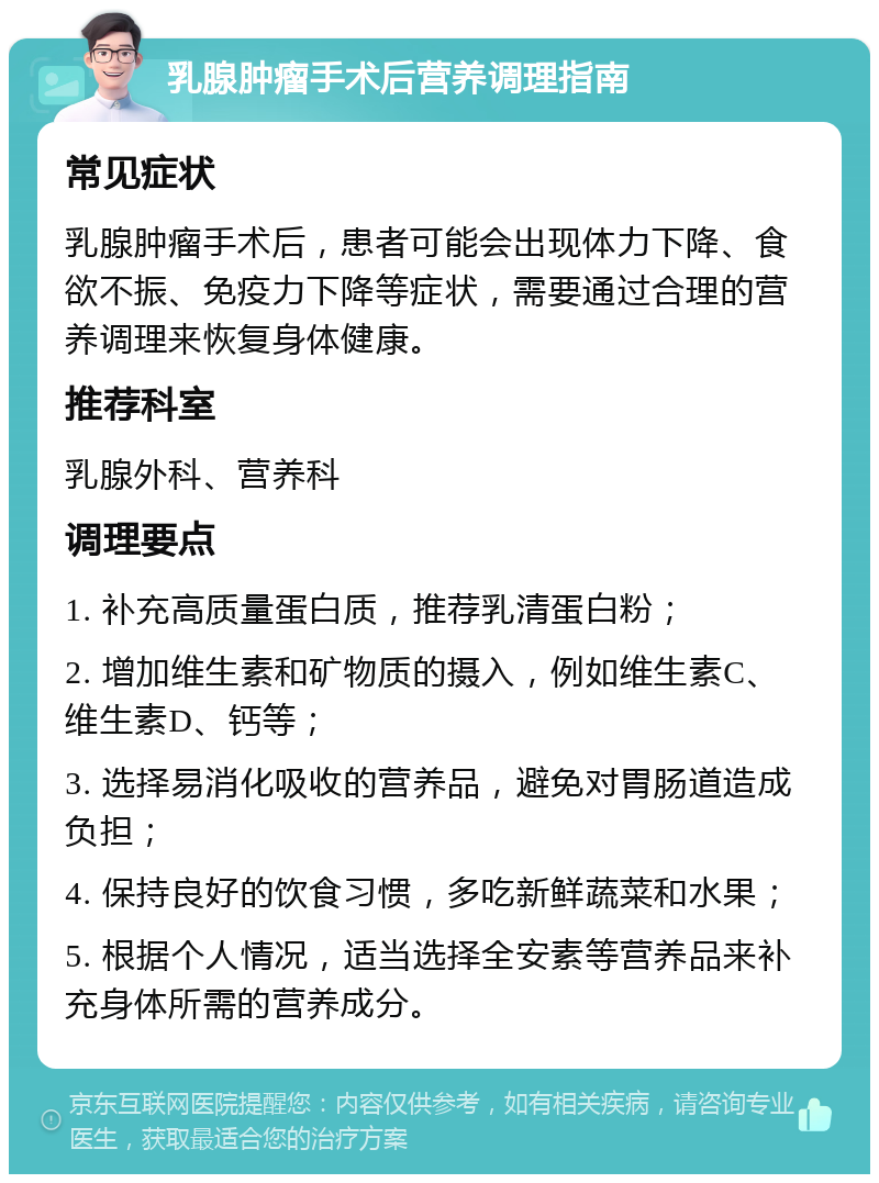 乳腺肿瘤手术后营养调理指南 常见症状 乳腺肿瘤手术后，患者可能会出现体力下降、食欲不振、免疫力下降等症状，需要通过合理的营养调理来恢复身体健康。 推荐科室 乳腺外科、营养科 调理要点 1. 补充高质量蛋白质，推荐乳清蛋白粉； 2. 增加维生素和矿物质的摄入，例如维生素C、维生素D、钙等； 3. 选择易消化吸收的营养品，避免对胃肠道造成负担； 4. 保持良好的饮食习惯，多吃新鲜蔬菜和水果； 5. 根据个人情况，适当选择全安素等营养品来补充身体所需的营养成分。