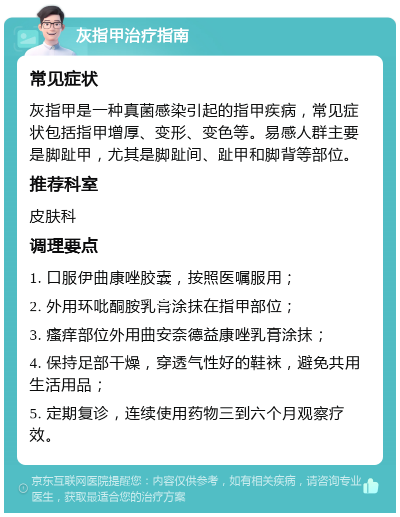 灰指甲治疗指南 常见症状 灰指甲是一种真菌感染引起的指甲疾病，常见症状包括指甲增厚、变形、变色等。易感人群主要是脚趾甲，尤其是脚趾间、趾甲和脚背等部位。 推荐科室 皮肤科 调理要点 1. 口服伊曲康唑胶囊，按照医嘱服用； 2. 外用环吡酮胺乳膏涂抹在指甲部位； 3. 瘙痒部位外用曲安奈德益康唑乳膏涂抹； 4. 保持足部干燥，穿透气性好的鞋袜，避免共用生活用品； 5. 定期复诊，连续使用药物三到六个月观察疗效。