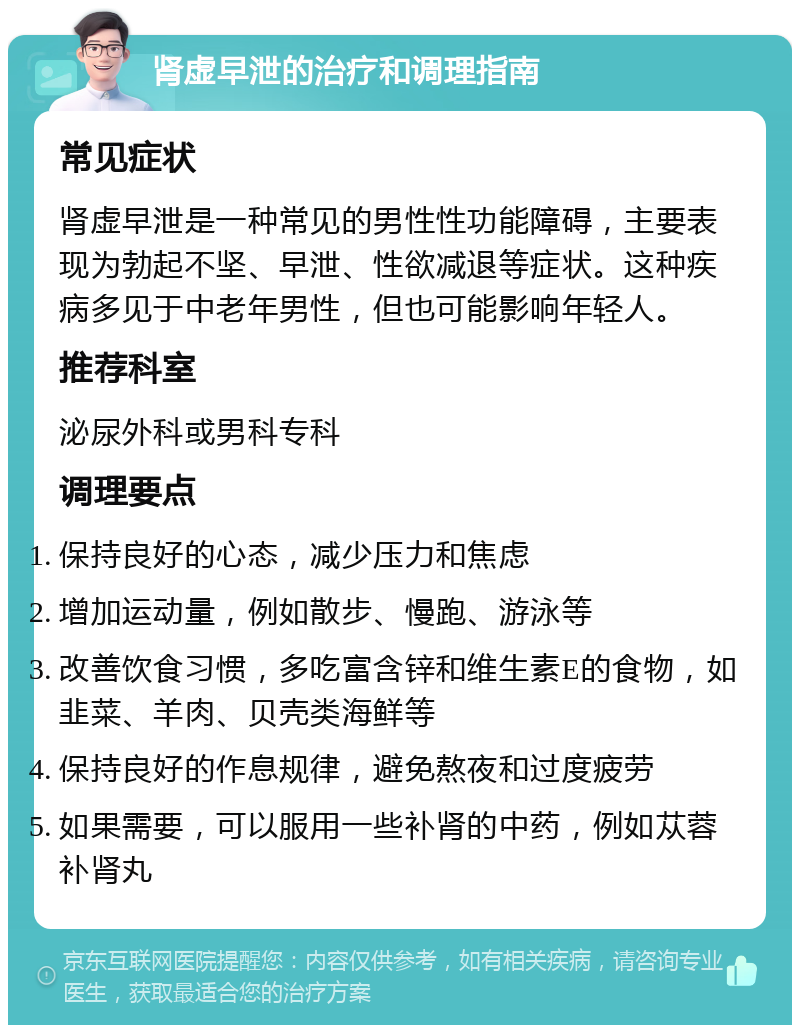 肾虚早泄的治疗和调理指南 常见症状 肾虚早泄是一种常见的男性性功能障碍，主要表现为勃起不坚、早泄、性欲减退等症状。这种疾病多见于中老年男性，但也可能影响年轻人。 推荐科室 泌尿外科或男科专科 调理要点 保持良好的心态，减少压力和焦虑 增加运动量，例如散步、慢跑、游泳等 改善饮食习惯，多吃富含锌和维生素E的食物，如韭菜、羊肉、贝壳类海鲜等 保持良好的作息规律，避免熬夜和过度疲劳 如果需要，可以服用一些补肾的中药，例如苁蓉补肾丸