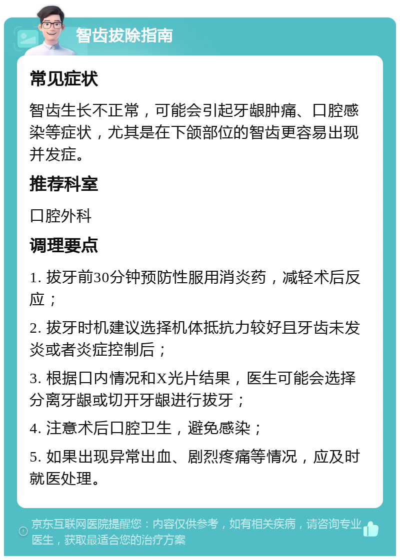 智齿拔除指南 常见症状 智齿生长不正常，可能会引起牙龈肿痛、口腔感染等症状，尤其是在下颌部位的智齿更容易出现并发症。 推荐科室 口腔外科 调理要点 1. 拔牙前30分钟预防性服用消炎药，减轻术后反应； 2. 拔牙时机建议选择机体抵抗力较好且牙齿未发炎或者炎症控制后； 3. 根据口内情况和X光片结果，医生可能会选择分离牙龈或切开牙龈进行拔牙； 4. 注意术后口腔卫生，避免感染； 5. 如果出现异常出血、剧烈疼痛等情况，应及时就医处理。