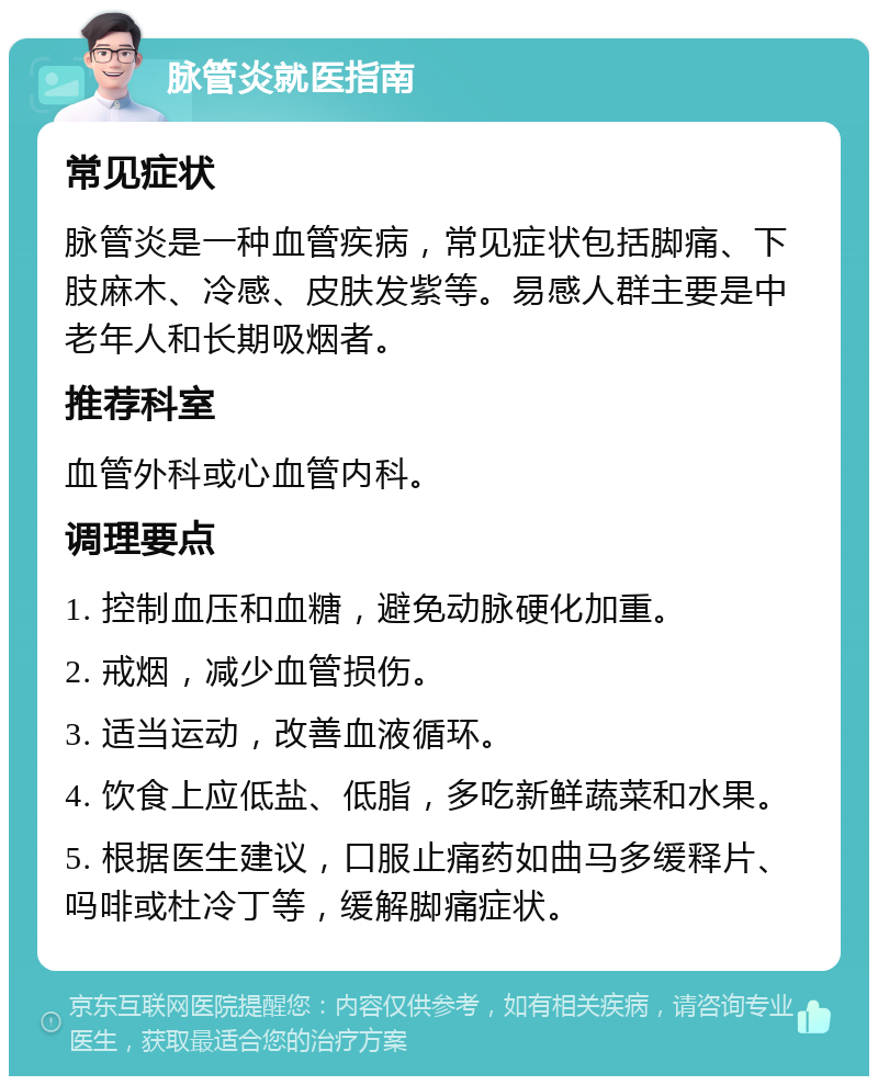 脉管炎就医指南 常见症状 脉管炎是一种血管疾病，常见症状包括脚痛、下肢麻木、冷感、皮肤发紫等。易感人群主要是中老年人和长期吸烟者。 推荐科室 血管外科或心血管内科。 调理要点 1. 控制血压和血糖，避免动脉硬化加重。 2. 戒烟，减少血管损伤。 3. 适当运动，改善血液循环。 4. 饮食上应低盐、低脂，多吃新鲜蔬菜和水果。 5. 根据医生建议，口服止痛药如曲马多缓释片、吗啡或杜冷丁等，缓解脚痛症状。