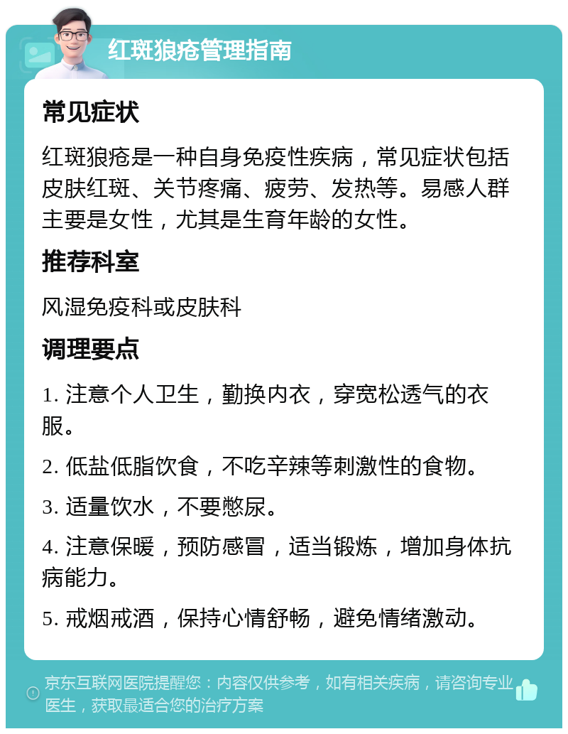 红斑狼疮管理指南 常见症状 红斑狼疮是一种自身免疫性疾病，常见症状包括皮肤红斑、关节疼痛、疲劳、发热等。易感人群主要是女性，尤其是生育年龄的女性。 推荐科室 风湿免疫科或皮肤科 调理要点 1. 注意个人卫生，勤换内衣，穿宽松透气的衣服。 2. 低盐低脂饮食，不吃辛辣等刺激性的食物。 3. 适量饮水，不要憋尿。 4. 注意保暖，预防感冒，适当锻炼，增加身体抗病能力。 5. 戒烟戒酒，保持心情舒畅，避免情绪激动。