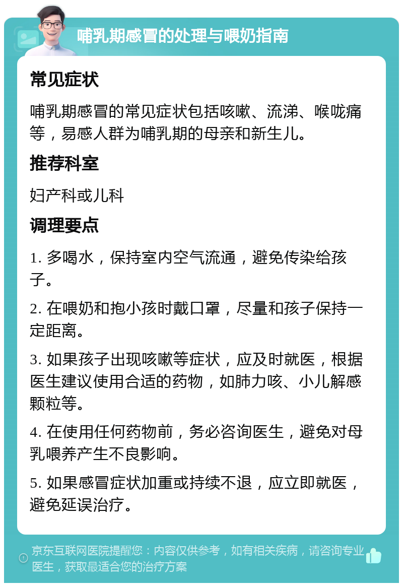 哺乳期感冒的处理与喂奶指南 常见症状 哺乳期感冒的常见症状包括咳嗽、流涕、喉咙痛等，易感人群为哺乳期的母亲和新生儿。 推荐科室 妇产科或儿科 调理要点 1. 多喝水，保持室内空气流通，避免传染给孩子。 2. 在喂奶和抱小孩时戴口罩，尽量和孩子保持一定距离。 3. 如果孩子出现咳嗽等症状，应及时就医，根据医生建议使用合适的药物，如肺力咳、小儿解感颗粒等。 4. 在使用任何药物前，务必咨询医生，避免对母乳喂养产生不良影响。 5. 如果感冒症状加重或持续不退，应立即就医，避免延误治疗。